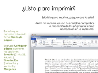 ¿Listo para imprimir?
                           Está listo para imprimir, ¿seguro que lo está?

                      Antes de imprimir, es una buena idea comprobar
                                 la disposición de las páginas tal como
                                           aparecerán en la impresora.
Todo lo que
necesita está en la
ficha Diseño de
página .

El grupo Configurar
página contiene
las opciones
Tamaño (21,6 x 28,
A4, etc.),
Orientación
(horizontal y
vertical) y
Márgenes.
 