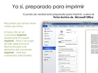 Ya sí, preparado para imprimir
                Cuando de verdad esté preparado para imprimir, vuelva al
                                      Ficha Archivo de Microsoft Office.

Recuerde que ahora tiene
varias opciones:

Si hace clic en el
comando Imprimir ,
aparecerá el cuadro
Imprimir . Pero si en lugar
de ello selecciona la
flecha situada a la
derecha del comando
Imprimir , verá tres
comandos adicionales.
 
