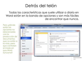 Detrás del telón
   Todas las características que suele utilizar a diario en
  Word están en la banda de opciones y son más fáciles
                               de encontrar que nunca.

Pero ¿dónde
están las
opciones no
relacionadas
con la
producción de
documentos
que no están a
la vista, pero
que controlan
el modo en
que Word
funciona?
 