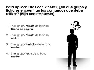 Para aplicar listas con viñetas, ¿en qué grupo y
ficha se encuentran los comandos que debe
utilizar? (Elija una respuesta).


1. En el grupo Párrafo de la ficha
   Diseño de página .

2. En el grupo Párrafo de la ficha
   Inicio .

3. En el grupo Símbolos de la ficha
   Insertar .

4. En el grupo Texto de la ficha
   Insertar .
 