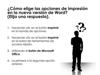 ¿Cómo elige las opciones de impresión
en la nueva versión de Word?
(Elija una respuesta).

1. Haciendo clic en el botón Imprimir
   en la banda de opciones.

2. Haciendo clic en el botón Imprimir
   en la barra de herramientas de
   acceso rápido.

3. Utilizando el botón de Microsoft
   Office.

4. La primera o la segunda opción
   anterior.
 