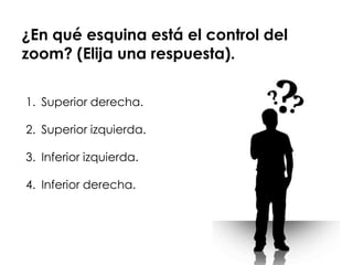 ¿En qué esquina está el control del
zoom? (Elija una respuesta).

1. Superior derecha.

2. Superior izquierda.

3. Inferior izquierda.

4. Inferior derecha.
 