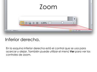 Zoom



Inferior derecha.
En la esquina inferior derecha está el control que se usa para
acercar y alejar. También puede utilizar el menú Ver para ver los
controles de zoom.
 