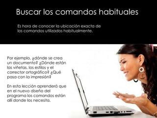 Buscar los comandos habituales
     Es hora de conocer la ubicación exacta de
     los comandos utilizados habitualmente.




Por ejemplo, ¿dónde se crea
un documento? ¿Dónde están
las viñetas, los estilos y el
corrector ortográfico? ¿Qué
pasa con la impresión?

En esta lección aprenderá que
en el nuevo diseño del
programa los comandos están
allí donde los necesita.
 