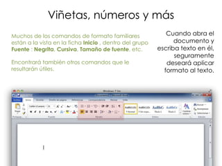 Viñetas, números y más
Muchos de los comandos de formato familiares                Cuando abra el
están a la vista en la ficha Inicio , dentro del grupo         documento y
Fuente : Negrita, Cursiva, Tamaño de fuente, etc.        escriba texto en él,
                                                               seguramente
Encontrará también otros comandos que le                    deseará aplicar
resultarán útiles.                                         formato al texto.
 
