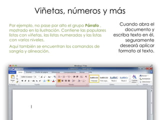 Viñetas, números y más
Por ejemplo, no pase por alto el grupo Párrafo ,           Cuando abra el
mostrado en la ilustración. Contiene las populares            documento y
listas con viñetas, las listas numeradas y las listas   escriba texto en él,
con varios niveles.                                           seguramente
Aquí también se encuentran los comandos de                 deseará aplicar
sangría y alineación.                                     formato al texto.
 