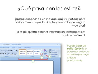 ¿Qué pasa con los estilos?
¿Desea disponer de un método más útil y eficaz para
aplicar formato que los simples comandos de negrita
                                         y cursiva?

 Si es así, querrá obtener información sobre los estilos
                                     del nuevo Word.


                                         Puede elegir un
                                         estilo rápido listo
                                         para usar o aplicar
                                         un estilo que haya
                                         creado
                                         previamente.
 