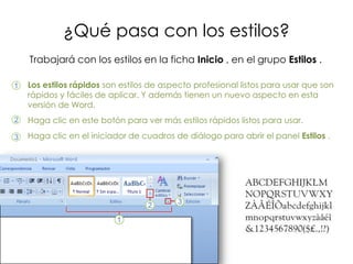 ¿Qué pasa con los estilos?
    Trabajará con los estilos en la ficha Inicio , en el grupo Estilos .

1   Los estilos rápidos son estilos de aspecto profesional listos para usar que son
    rápidos y fáciles de aplicar. Y además tienen un nuevo aspecto en esta
    versión de Word.
2   Haga clic en este botón para ver más estilos rápidos listos para usar.
3   Haga clic en el iniciador de cuadros de diálogo para abrir el panel Estilos .
 