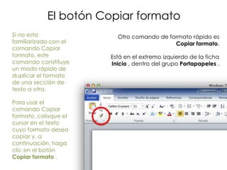 El botón Copiar formato
Si no esta               Otro comando de formato rápido es
familiarizado con el                       Copiar formato.
comando Copiar
formato, este          Está en el extremo izquierdo de la ficha
comando constituye     Inicio , dentro del grupo Portapapeles .
un modo rápido de
duplicar el formato
de una sección de
texto a otra.

Para usar el
comando Copiar
formato, coloque el
cursor en el texto
cuyo formato desea
copiar y, a
continuación, haga
clic en el botón
Copiar formato .
 