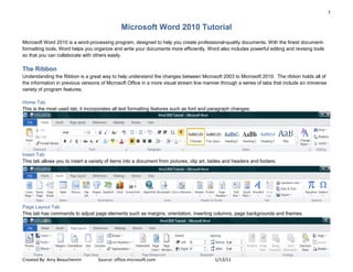 1


                                               Microsoft Word 2010 Tutorial
Microsoft Word 2010 is a word-processing program, designed to help you create professional-quality documents. With the finest document-
formatting tools, Word helps you organize and write your documents more efficiently. Word also includes powerful editing and revising tools
so that you can collaborate with others easily.

The Ribbon
Understanding the Ribbon is a great way to help understand the changes between Microsoft 2003 to Microsoft 2010. The ribbon holds all of
the information in previous versions of Microsoft Office in a more visual stream line manner through a series of tabs that include an immense
variety of program features.

Home Tab
This is the most used tab; it incorporates all text formatting features such as font and paragraph changes.




Insert Tab
This tab allows you to insert a variety of items into a document from pictures, clip art, tables and headers and footers.




Page Layout Tab
This tab has commands to adjust page elements such as margins, orientation, inserting columns, page backgrounds and themes.




Created By: Amy Beauchemin          Source: office.microsoft.com                           1/13/11
 