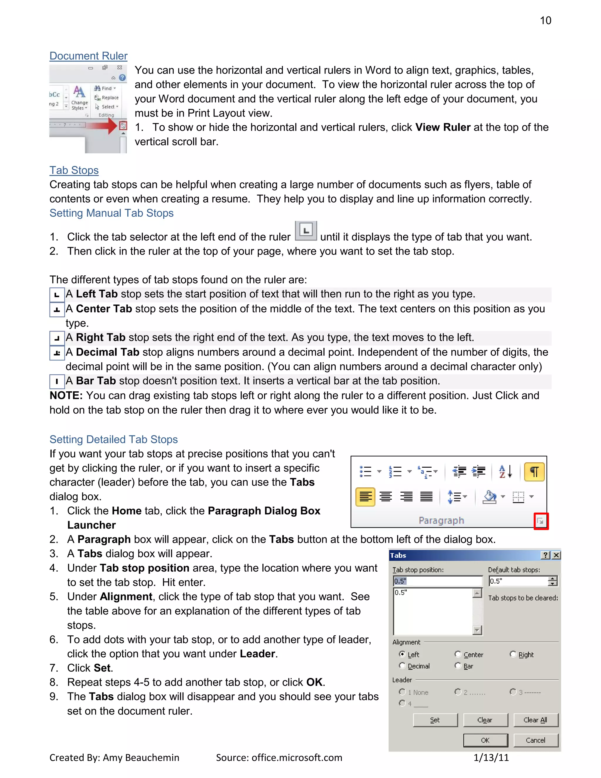 10
Created By: Amy Beauchemin Source: office.microsoft.com 1/13/11
Document Ruler
You can use the horizontal and vertical rulers in Word to align text, graphics, tables,
and other elements in your document. To view the horizontal ruler across the top of
your Word document and the vertical ruler along the left edge of your document, you
must be in Print Layout view.
1. To show or hide the horizontal and vertical rulers, click View Ruler at the top of the
vertical scroll bar.
Tab Stops
Creating tab stops can be helpful when creating a large number of documents such as flyers, table of
contents or even when creating a resume. They help you to display and line up information correctly.
Setting Manual Tab Stops
1. Click the tab selector at the left end of the ruler until it displays the type of tab that you want.
2. Then click in the ruler at the top of your page, where you want to set the tab stop.
The different types of tab stops found on the ruler are:
A Left Tab stop sets the start position of text that will then run to the right as you type.
A Center Tab stop sets the position of the middle of the text. The text centers on this position as you
type.
A Right Tab stop sets the right end of the text. As you type, the text moves to the left.
A Decimal Tab stop aligns numbers around a decimal point. Independent of the number of digits, the
decimal point will be in the same position. (You can align numbers around a decimal character only)
A Bar Tab stop doesn't position text. It inserts a vertical bar at the tab position.
NOTE: You can drag existing tab stops left or right along the ruler to a different position. Just Click and
hold on the tab stop on the ruler then drag it to where ever you would like it to be.
Setting Detailed Tab Stops
If you want your tab stops at precise positions that you can't
get by clicking the ruler, or if you want to insert a specific
character (leader) before the tab, you can use the Tabs
dialog box.
1. Click the Home tab, click the Paragraph Dialog Box
Launcher
2. A Paragraph box will appear, click on the Tabs button at the bottom left of the dialog box.
3. A Tabs dialog box will appear.
4. Under Tab stop position area, type the location where you want
to set the tab stop. Hit enter.
5. Under Alignment, click the type of tab stop that you want. See
the table above for an explanation of the different types of tab
stops.
6. To add dots with your tab stop, or to add another type of leader,
click the option that you want under Leader.
7. Click Set.
8. Repeat steps 4-5 to add another tab stop, or click OK.
9. The Tabs dialog box will disappear and you should see your tabs
set on the document ruler.
 