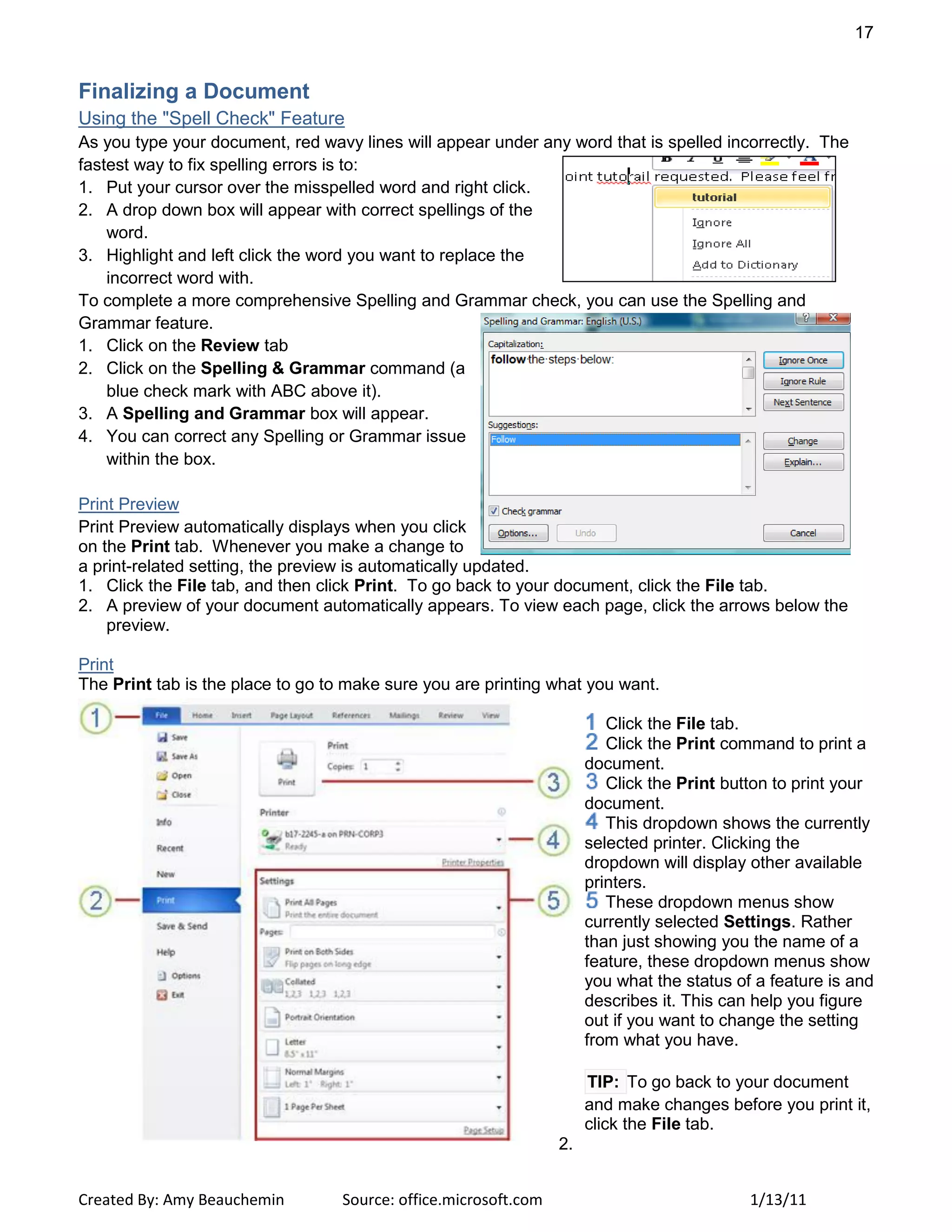 17
Created By: Amy Beauchemin Source: office.microsoft.com 1/13/11
Finalizing a Document
Using the "Spell Check" Feature
As you type your document, red wavy lines will appear under any word that is spelled incorrectly. The
fastest way to fix spelling errors is to:
1. Put your cursor over the misspelled word and right click.
2. A drop down box will appear with correct spellings of the
word.
3. Highlight and left click the word you want to replace the
incorrect word with.
To complete a more comprehensive Spelling and Grammar check, you can use the Spelling and
Grammar feature.
1. Click on the Review tab
2. Click on the Spelling & Grammar command (a
blue check mark with ABC above it).
3. A Spelling and Grammar box will appear.
4. You can correct any Spelling or Grammar issue
within the box.
Print Preview
Print Preview automatically displays when you click
on the Print tab. Whenever you make a change to
a print-related setting, the preview is automatically updated.
1. Click the File tab, and then click Print. To go back to your document, click the File tab.
2. A preview of your document automatically appears. To view each page, click the arrows below the
preview.
Print
The Print tab is the place to go to make sure you are printing what you want.
Click the File tab.
Click the Print command to print a
document.
Click the Print button to print your
document.
This dropdown shows the currently
selected printer. Clicking the
dropdown will display other available
printers.
These dropdown menus show
currently selected Settings. Rather
than just showing you the name of a
feature, these dropdown menus show
you what the status of a feature is and
describes it. This can help you figure
out if you want to change the setting
from what you have.
TIP: To go back to your document
and make changes before you print it,
click the File tab.
2.
 