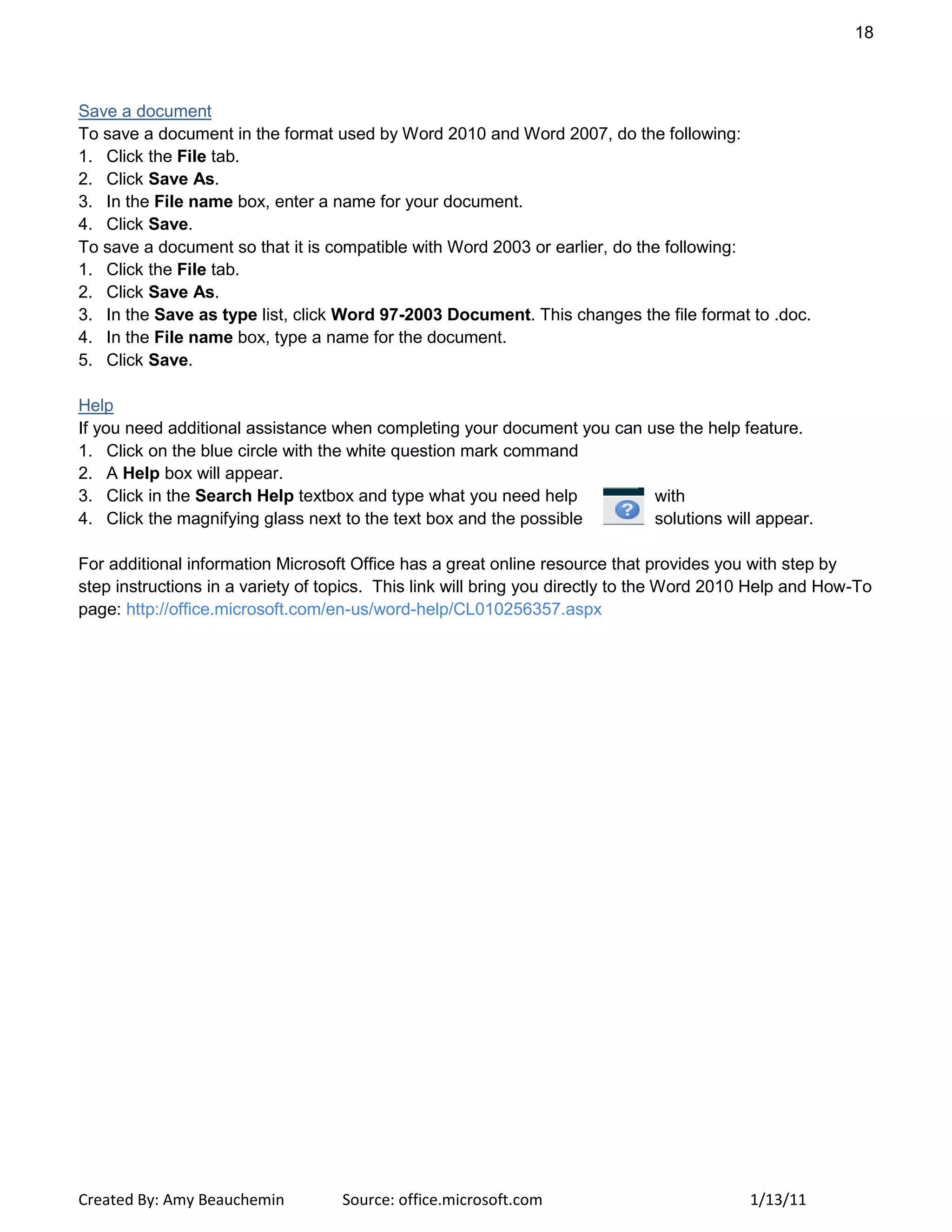 18
Created By: Amy Beauchemin Source: office.microsoft.com 1/13/11
Save a document
To save a document in the format used by Word 2010 and Word 2007, do the following:
1. Click the File tab.
2. Click Save As.
3. In the File name box, enter a name for your document.
4. Click Save.
To save a document so that it is compatible with Word 2003 or earlier, do the following:
1. Click the File tab.
2. Click Save As.
3. In the Save as type list, click Word 97-2003 Document. This changes the file format to .doc.
4. In the File name box, type a name for the document.
5. Click Save.
Help
If you need additional assistance when completing your document you can use the help feature.
1. Click on the blue circle with the white question mark command
2. A Help box will appear.
3. Click in the Search Help textbox and type what you need help with
4. Click the magnifying glass next to the text box and the possible solutions will appear.
For additional information Microsoft Office has a great online resource that provides you with step by
step instructions in a variety of topics. This link will bring you directly to the Word 2010 Help and How-To
page: http://office.microsoft.com/en-us/word-help/CL010256357.aspx
 