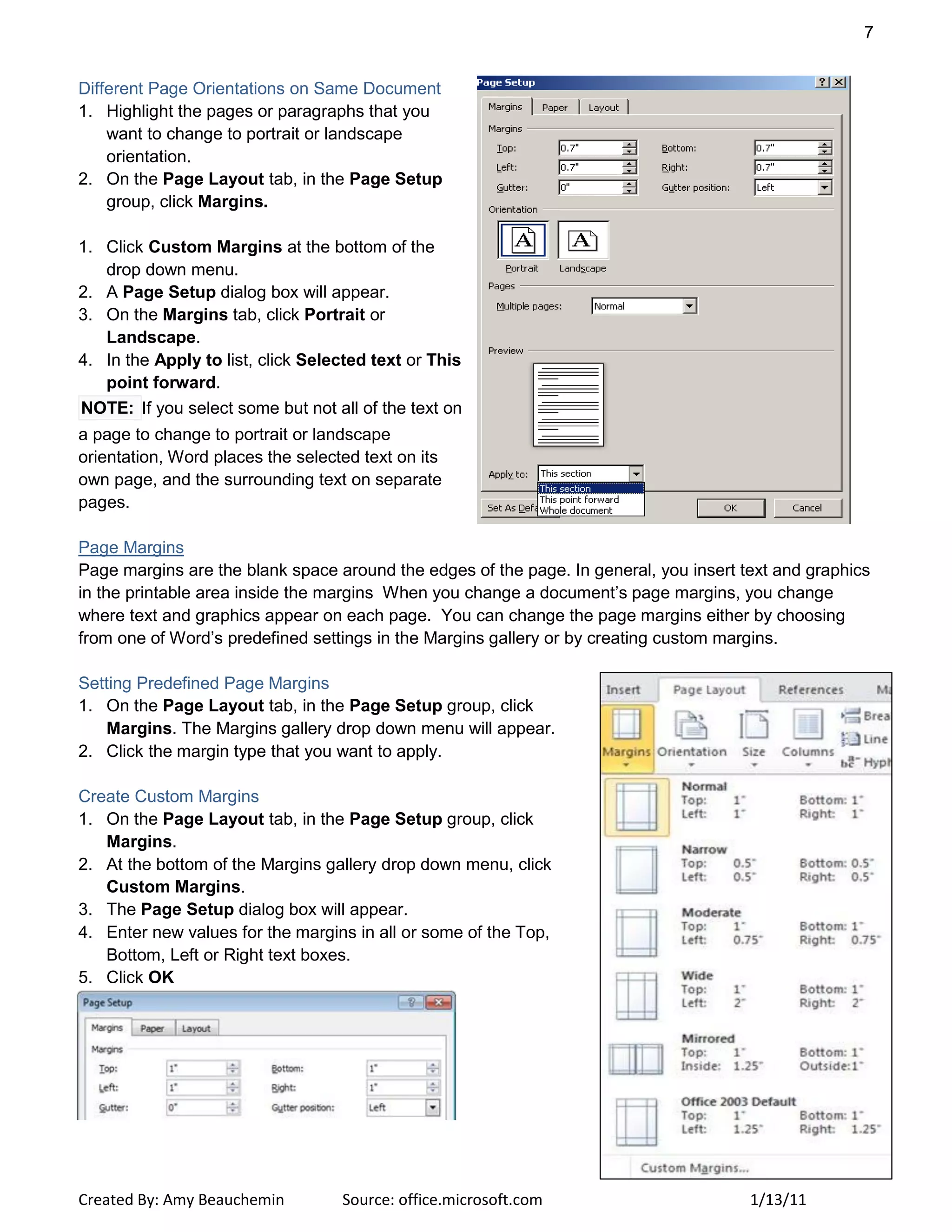 7
Created By: Amy Beauchemin Source: office.microsoft.com 1/13/11
Different Page Orientations on Same Document
1. Highlight the pages or paragraphs that you
want to change to portrait or landscape
orientation.
2. On the Page Layout tab, in the Page Setup
group, click Margins.
1. Click Custom Margins at the bottom of the
drop down menu.
2. A Page Setup dialog box will appear.
3. On the Margins tab, click Portrait or
Landscape.
4. In the Apply to list, click Selected text or This
point forward.
NOTE: If you select some but not all of the text on
a page to change to portrait or landscape
orientation, Word places the selected text on its
own page, and the surrounding text on separate
pages.
Page Margins
Page margins are the blank space around the edges of the page. In general, you insert text and graphics
in the printable area inside the margins When you change a document’s page margins, you change
where text and graphics appear on each page. You can change the page margins either by choosing
from one of Word’s predefined settings in the Margins gallery or by creating custom margins.
Setting Predefined Page Margins
1. On the Page Layout tab, in the Page Setup group, click
Margins. The Margins gallery drop down menu will appear.
2. Click the margin type that you want to apply.
Create Custom Margins
1. On the Page Layout tab, in the Page Setup group, click
Margins.
2. At the bottom of the Margins gallery drop down menu, click
Custom Margins.
3. The Page Setup dialog box will appear.
4. Enter new values for the margins in all or some of the Top,
Bottom, Left or Right text boxes.
5. Click OK
 