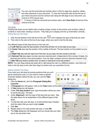 10
Created By: Amy Beauchemin Source: office.microsoft.com 1/13/11
Document Ruler
You can use the horizontal and vertical rulers in Word to align text, graphics, tables,
and other elements in your document. To view the horizontal ruler across the top of
your Word document and the vertical ruler along the left edge of your document, you
must be in Print Layout view.
1. To show or hide the horizontal and vertical rulers, click View Ruler at the top of the
vertical scroll bar.
Tab Stops
Creating tab stops can be helpful when creating a large number of documents such as flyers, table of
contents or even when creating a resume. They help you to display and line up information correctly.
Setting Manual Tab Stops
1. Click the tab selector at the left end of the ruler until it displays the type of tab that you want.
2. Then click in the ruler at the top of your page, where you want to set the tab stop.
The different types of tab stops found on the ruler are:
A Left Tab stop sets the start position of text that will then run to the right as you type.
A Center Tab stop sets the position of the middle of the text. The text centers on this position as you
type.
A Right Tab stop sets the right end of the text. As you type, the text moves to the left.
A Decimal Tab stop aligns numbers around a decimal point. Independent of the number of digits, the
decimal point will be in the same position. (You can align numbers around a decimal character only)
A Bar Tab stop doesn't position text. It inserts a vertical bar at the tab position.
NOTE: You can drag existing tab stops left or right along the ruler to a different position. Just Click and
hold on the tab stop on the ruler then drag it to where ever you would like it to be.
Setting Detailed Tab Stops
If you want your tab stops at precise positions that you can't
get by clicking the ruler, or if you want to insert a specific
character (leader) before the tab, you can use the Tabs
dialog box.
1. Click the Home tab, click the Paragraph Dialog Box
Launcher
2. A Paragraph box will appear, click on the Tabs button at the bottom left of the dialog box.
3. A Tabs dialog box will appear.
4. Under Tab stop position area, type the location where you want
to set the tab stop. Hit enter.
5. Under Alignment, click the type of tab stop that you want. See
the table above for an explanation of the different types of tab
stops.
6. To add dots with your tab stop, or to add another type of leader,
click the option that you want under Leader.
7. Click Set.
8. Repeat steps 4-5 to add another tab stop, or click OK.
9. The Tabs dialog box will disappear and you should see your tabs
set on the document ruler.
 