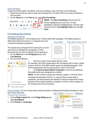 6
Created By: Amy Beauchemin Source: office.microsoft.com 1/13/11
Clear Formatting
To get rid of all the styles, text effects, and font formatting in your document, do the following:
1. Select the text that you want to clear the formatting from. Or press CTRL+A to select everything in
the document.
2. On the Home tab, in the Font group, click Clear Formatting.
NOTE: The Clear Formatting command will not
remove highlighting from your text. To clear
highlighting, select the highlighted text, and then click
the arrow next to Text Highlight Color and click No
Color.
Formatting Documents
Adjusting Line Spacing
The default spacing is 1.15 line spacing and 10 points after each paragraph. The default spacing in
Office Word 2003 documents is 1.0 between lines and
no blank line between paragraphs.
The easiest way to change the line spacing for an entire
document is to highlight the paragraphs or entire
document that you want to change the line spacing on.
1. On the Home tab, in the Paragraph group, click
Line Spacing.
2. Do one of the following:
Click the number of line spaces that you want.
For example, click 1.0 to single-space with the spacing that is used in earlier
versions of Word. Click 2.0 to double-space the selected paragraph. Click
1.15 to single-space with the spacing that is used in Word 2010.
Click Remove Space Before Paragraph to remove any additional
lines added after each paragraph as a default
NOTE: If a line contains a large text character, graphic, or formula, Word
increases the spacing for that line. To space all lines evenly within a
paragraph, use exact spacing and specify an amount of space that is large
enough to fit the largest character or graphic in the line. If items appear cut
off, increase the amount of spacing.
Page Orientation You can choose either portrait (vertical) or landscape (horizontal) orientation for all or
part of your document.
Change Page Orientation
1. On the Page Layout tab, in the Page Setup group,
click Orientation.
2. Click Portrait or Landscape.
 