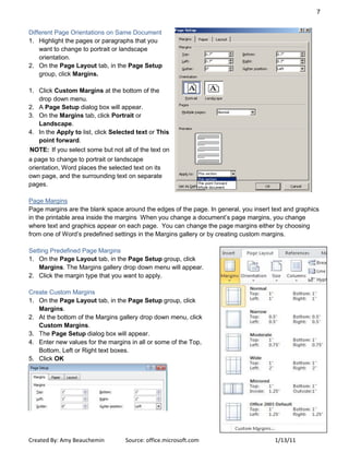 7
Created By: Amy Beauchemin Source: office.microsoft.com 1/13/11
Different Page Orientations on Same Document
1. Highlight the pages or paragraphs that you
want to change to portrait or landscape
orientation.
2. On the Page Layout tab, in the Page Setup
group, click Margins.
1. Click Custom Margins at the bottom of the
drop down menu.
2. A Page Setup dialog box will appear.
3. On the Margins tab, click Portrait or
Landscape.
4. In the Apply to list, click Selected text or This
point forward.
NOTE: If you select some but not all of the text on
a page to change to portrait or landscape
orientation, Word places the selected text on its
own page, and the surrounding text on separate
pages.
Page Margins
Page margins are the blank space around the edges of the page. In general, you insert text and graphics
in the printable area inside the margins When you change a document’s page margins, you change
where text and graphics appear on each page. You can change the page margins either by choosing
from one of Word’s predefined settings in the Margins gallery or by creating custom margins.
Setting Predefined Page Margins
1. On the Page Layout tab, in the Page Setup group, click
Margins. The Margins gallery drop down menu will appear.
2. Click the margin type that you want to apply.
Create Custom Margins
1. On the Page Layout tab, in the Page Setup group, click
Margins.
2. At the bottom of the Margins gallery drop down menu, click
Custom Margins.
3. The Page Setup dialog box will appear.
4. Enter new values for the margins in all or some of the Top,
Bottom, Left or Right text boxes.
5. Click OK
 