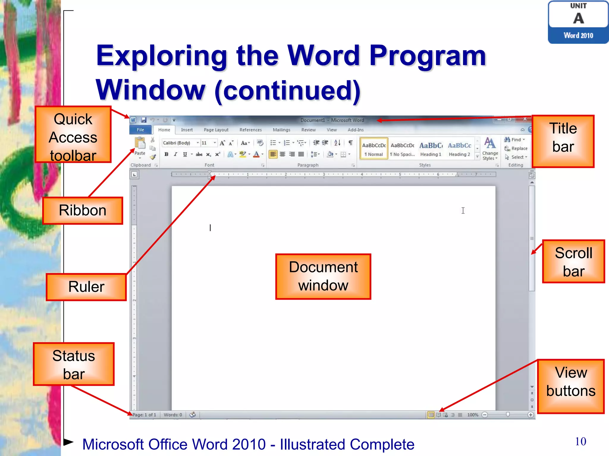 Exploring the Word Program
         Window (continued)
 Quick
                                                        Title
Access
                                                        bar
toolbar


 Ribbon

                                                         Scroll
                                  Document                bar
  Ruler                            window



Status
 bar                                                     View
                                                        buttons


    Microsoft Office Word 2010 - Illustrated Complete       10
 