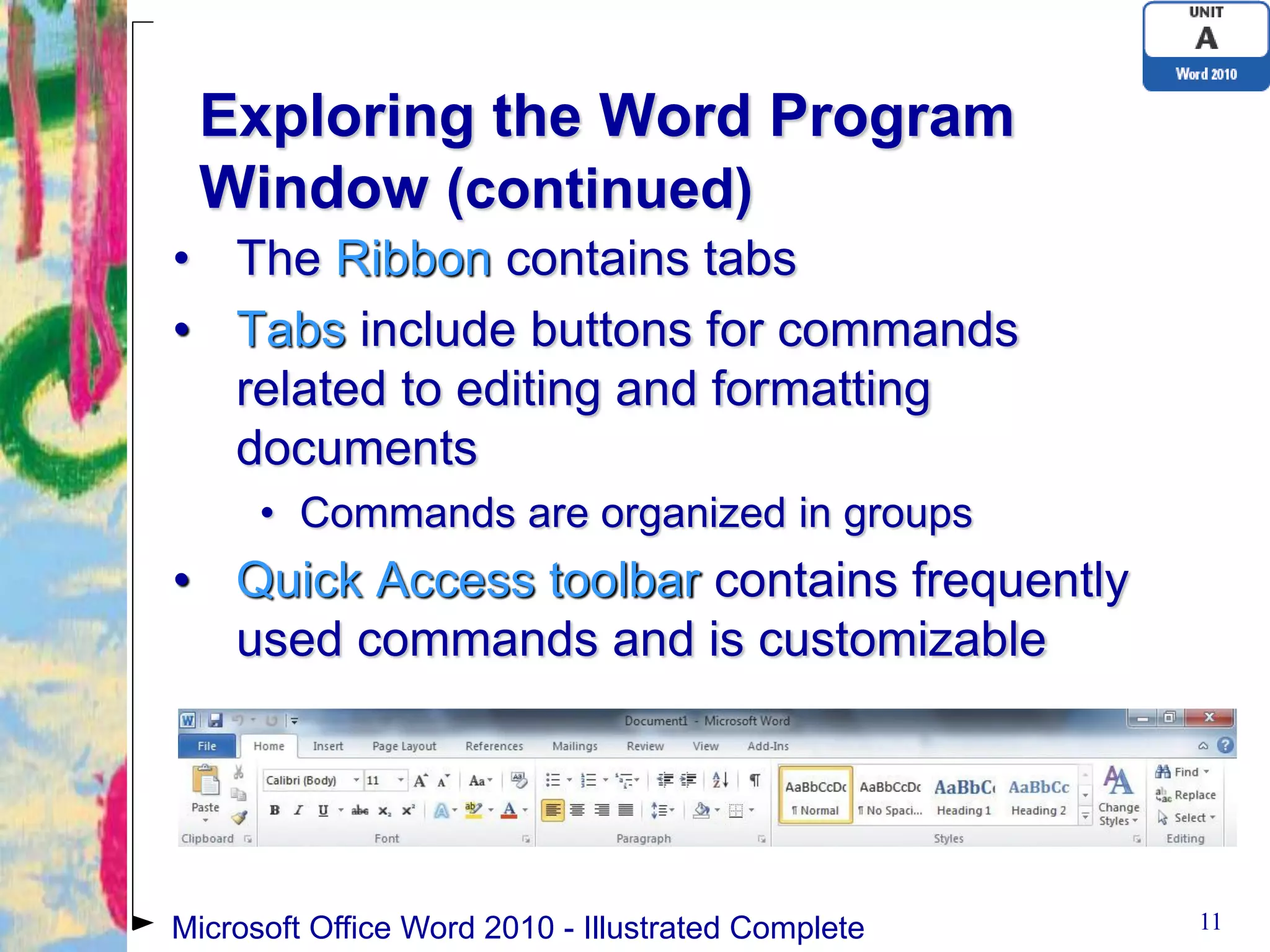 Exploring the Word Program
 Window (continued)
• The Ribbon contains tabs
• Tabs include buttons for commands
  related to editing and formatting
  documents
      • Commands are organized in groups
• Quick Access toolbar contains frequently
  used commands and is customizable




Microsoft Office Word 2010 - Illustrated Complete   11
 