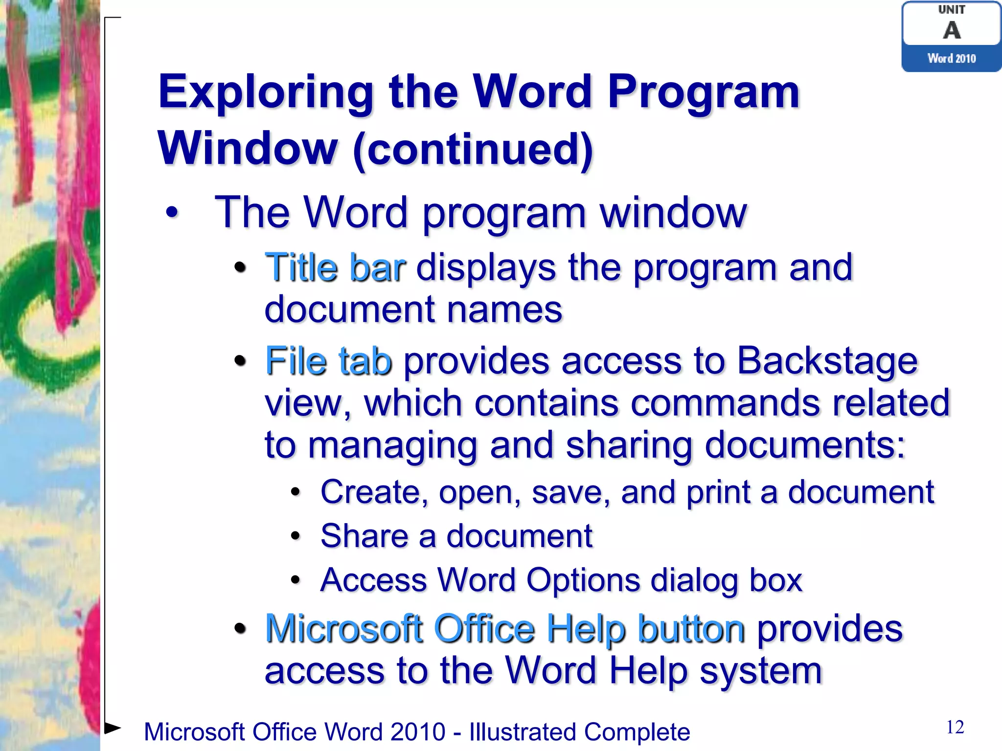 Exploring the Word Program
 Window (continued)
 • The Word program window
       • Title bar displays the program and
         document names
       • File tab provides access to Backstage
         view, which contains commands related
         to managing and sharing documents:
             • Create, open, save, and print a document
             • Share a document
             • Access Word Options dialog box
       • Microsoft Office Help button provides
         access to the Word Help system
Microsoft Office Word 2010 - Illustrated Complete         12
 