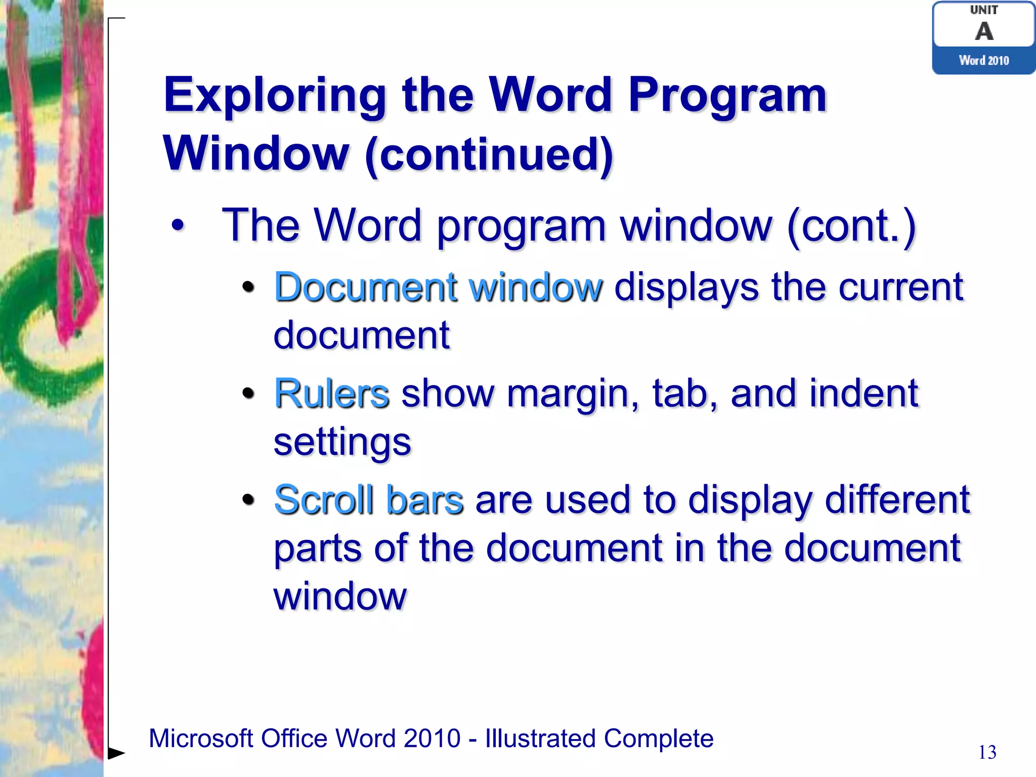 Exploring the Word Program
 Window (continued)
 • The Word program window (cont.)
       • Document window displays the current
         document
       • Rulers show margin, tab, and indent
         settings
       • Scroll bars are used to display different
         parts of the document in the document
         window


Microsoft Office Word 2010 - Illustrated Complete    13
 