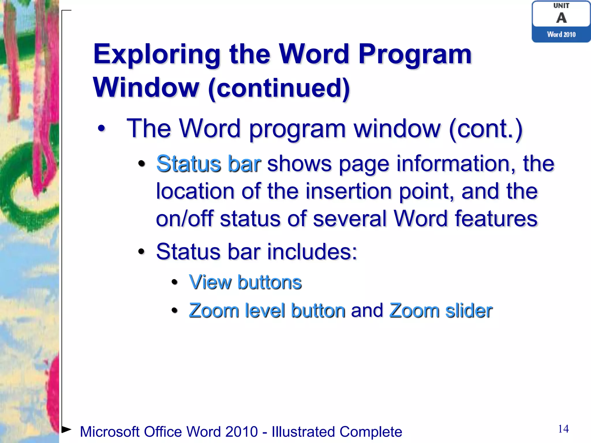 Exploring the Word Program
 Window (continued)
  • The Word program window (cont.)
        • Status bar shows page information, the
          location of the insertion point, and the
          on/off status of several Word features
        • Status bar includes:
             • View buttons
             • Zoom level button and Zoom slider




Microsoft Office Word 2010 - Illustrated Complete    14
 