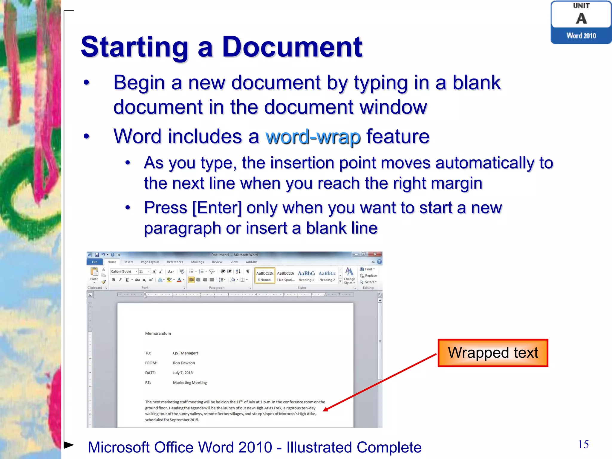 Starting a Document
•   Begin a new document by typing in a blank
    document in the document window
•   Word includes a word-wrap feature
     • As you type, the insertion point moves automatically to
       the next line when you reach the right margin
     • Press [Enter] only when you want to start a new
       paragraph or insert a blank line




                                                    Wrapped text




Microsoft Office Word 2010 - Illustrated Complete                  15
 
