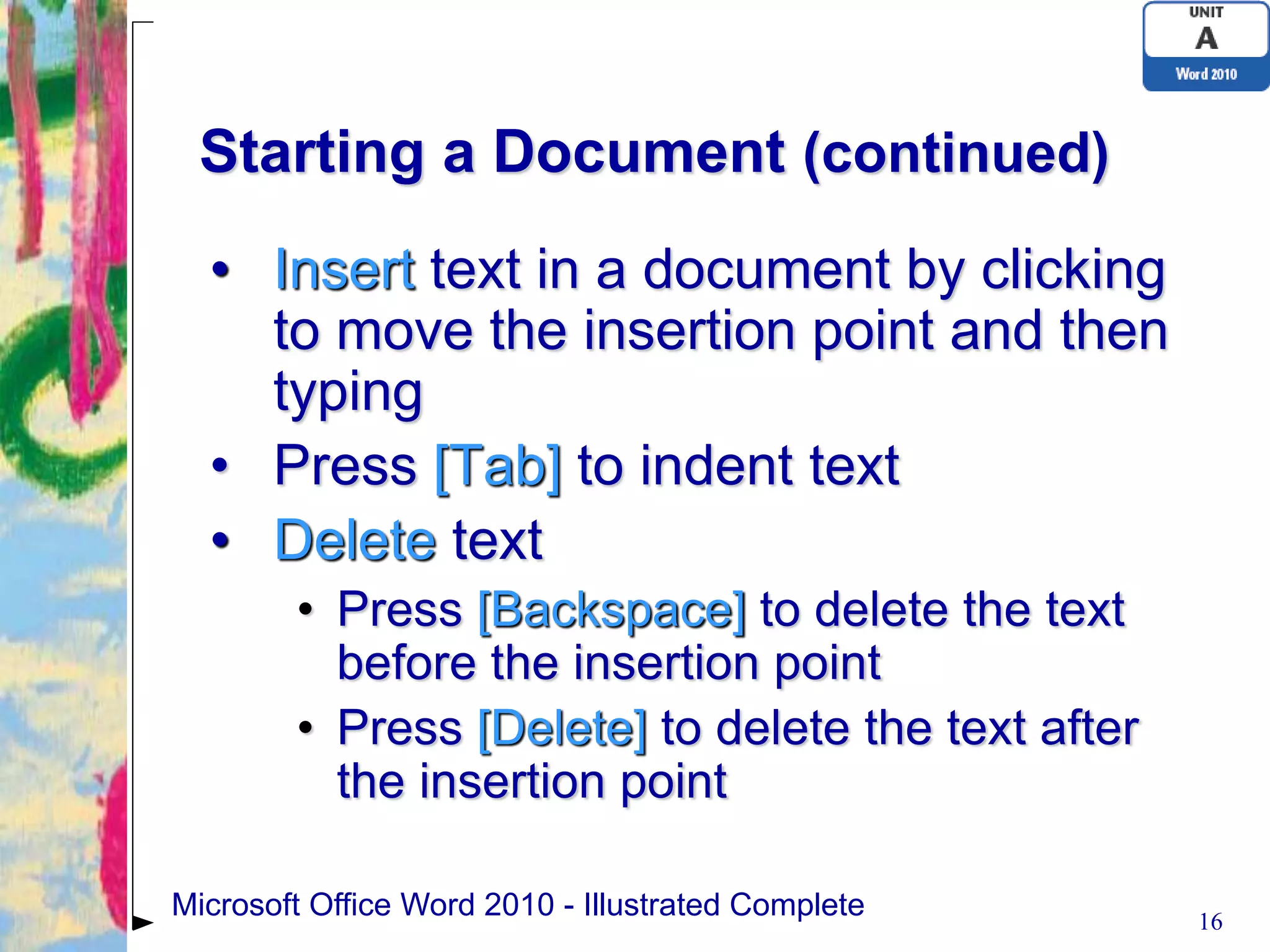 Starting a Document (continued)
  • Insert text in a document by clicking
    to move the insertion point and then
    typing
  • Press [Tab] to indent text
  • Delete text
        • Press [Backspace] to delete the text
          before the insertion point
        • Press [Delete] to delete the text after
          the insertion point

Microsoft Office Word 2010 - Illustrated Complete   16
 