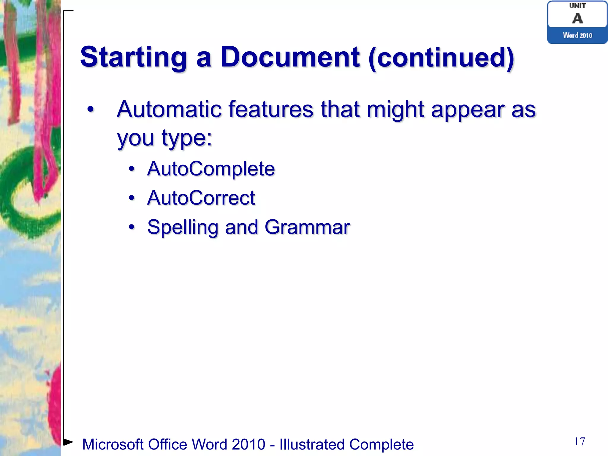 Starting a Document (continued)
• Automatic features that might appear as
  you type:
      • AutoComplete
      • AutoCorrect
      • Spelling and Grammar




Microsoft Office Word 2010 - Illustrated Complete   17
 