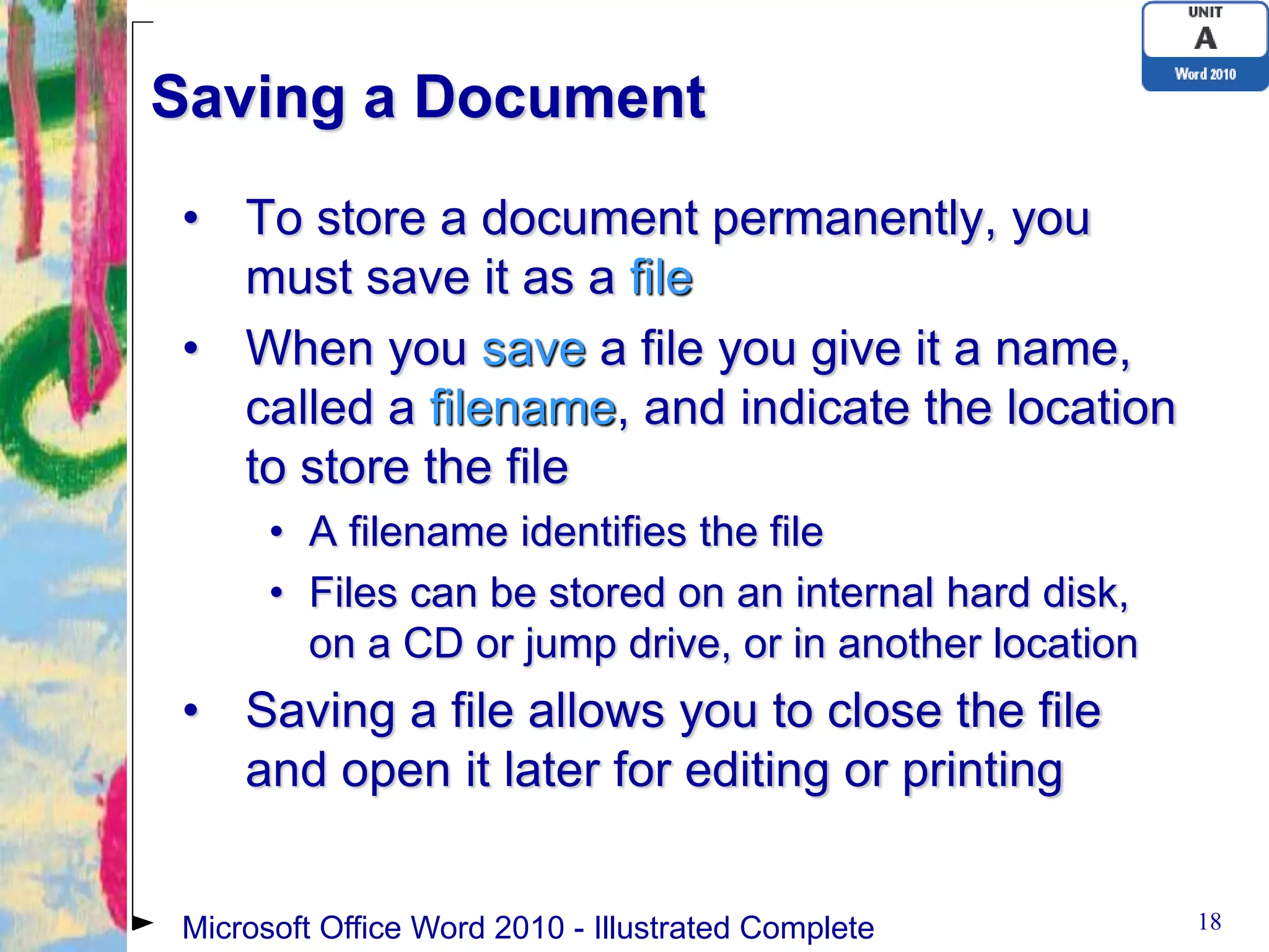 Saving a Document
• To store a document permanently, you
  must save it as a file
• When you save a file you give it a name,
  called a filename, and indicate the location
  to store the file
      • A filename identifies the file
      • Files can be stored on an internal hard disk,
        on a CD or jump drive, or in another location
• Saving a file allows you to close the file
  and open it later for editing or printing


Microsoft Office Word 2010 - Illustrated Complete       18
 