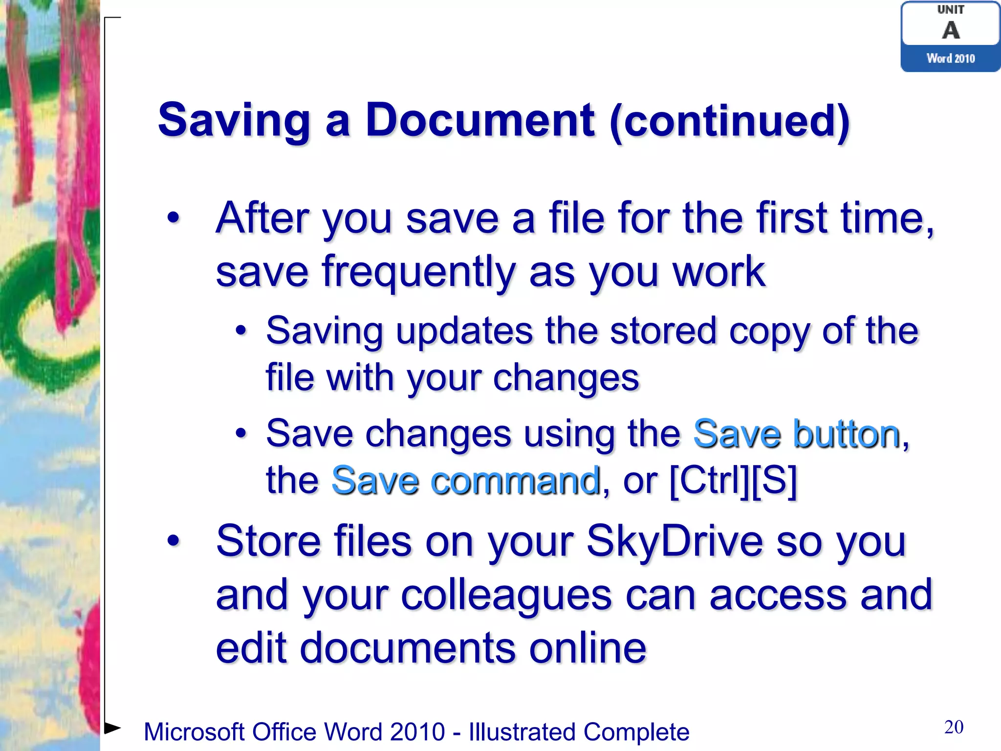 Saving a Document (continued)

 • After you save a file for the first time,
   save frequently as you work
        • Saving updates the stored copy of the
          file with your changes
        • Save changes using the Save button,
          the Save command, or [Ctrl][S]
 • Store files on your SkyDrive so you
   and your colleagues can access and
   edit documents online
Microsoft Office Word 2010 - Illustrated Complete   20
 