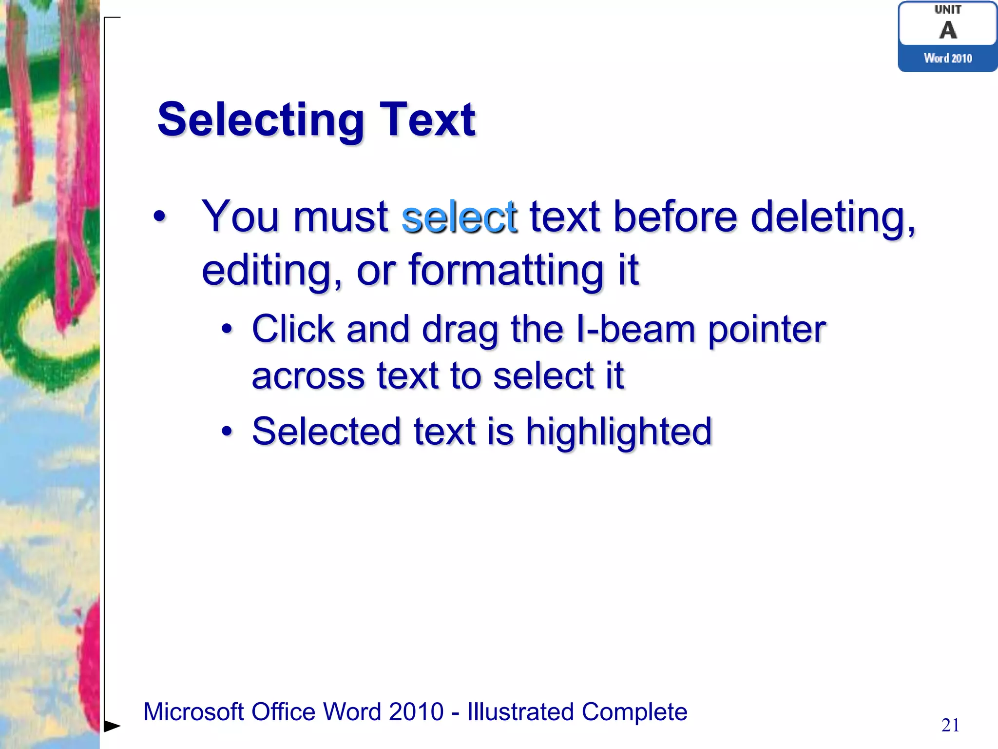 Selecting Text

• You must select text before deleting,
  editing, or formatting it
      • Click and drag the I-beam pointer
        across text to select it
      • Selected text is highlighted




Microsoft Office Word 2010 - Illustrated Complete   21
 