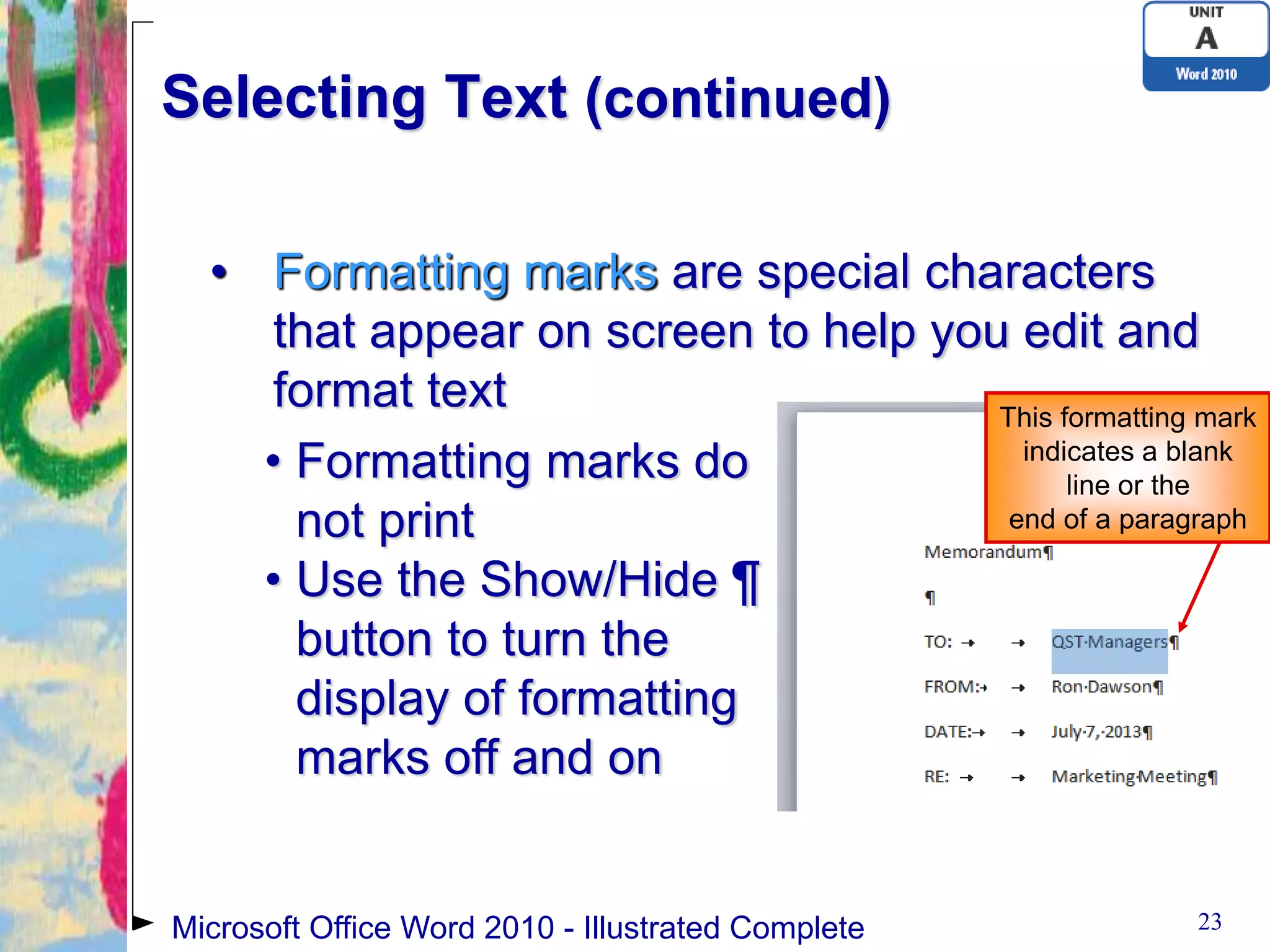 Selecting Text (continued)

  • Formatting marks are special characters
     that appear on screen to help you edit and
     format text                      This formatting mark
    • Formatting marks do               indicates a blank
                                            line or the
      not print                        end of a paragraph

    • Use the Show/Hide ¶
      button to turn the
      display of formatting
      marks off and on


Microsoft Office Word 2010 - Illustrated Complete     23
 