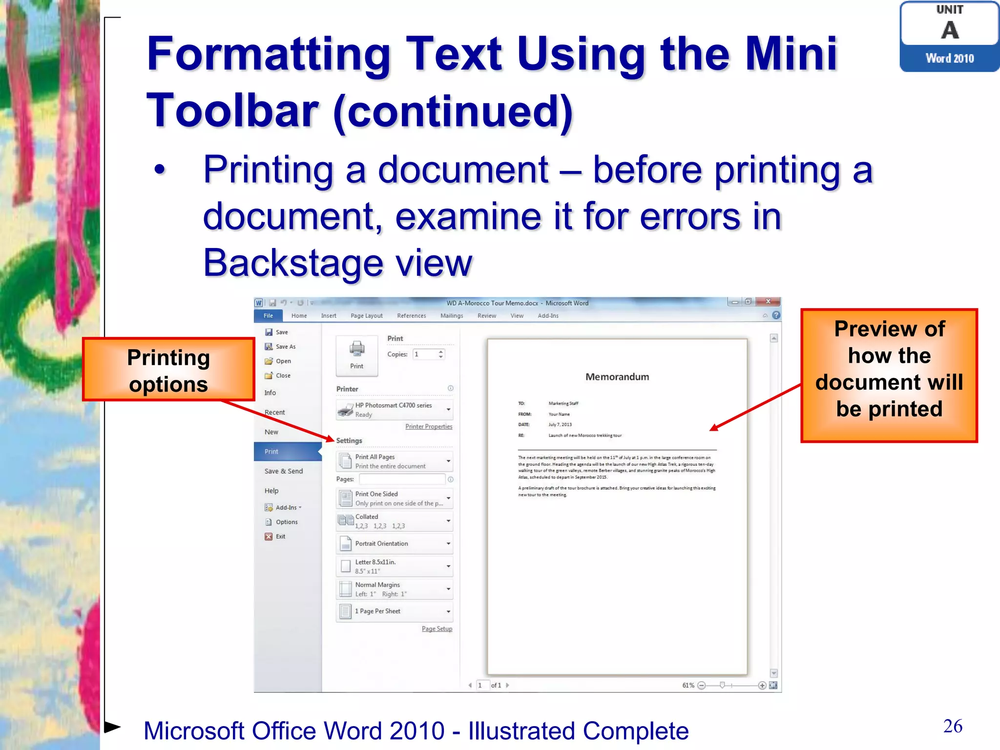 Formatting Text Using the Mini
 Toolbar (continued)
  • Printing a document – before printing a
    document, examine it for errors in
    Backstage view
                                                      Preview of
Printing                                                how the
options                                              document will
                                                       be printed




 Microsoft Office Word 2010 - Illustrated Complete              26
 