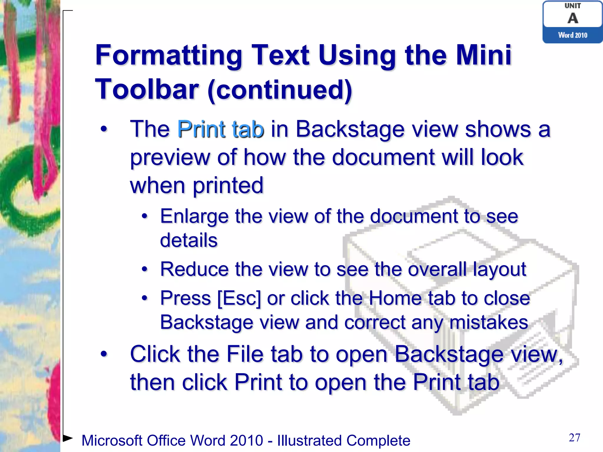 Formatting Text Using the Mini
 Toolbar (continued)
  • The Print tab in Backstage view shows a
    preview of how the document will look
    when printed
        • Enlarge the view of the document to see
          details
        • Reduce the view to see the overall layout
        • Press [Esc] or click the Home tab to close
          Backstage view and correct any mistakes
  • Click the File tab to open Backstage view,
    then click Print to open the Print tab

Microsoft Office Word 2010 - Illustrated Complete      27
 