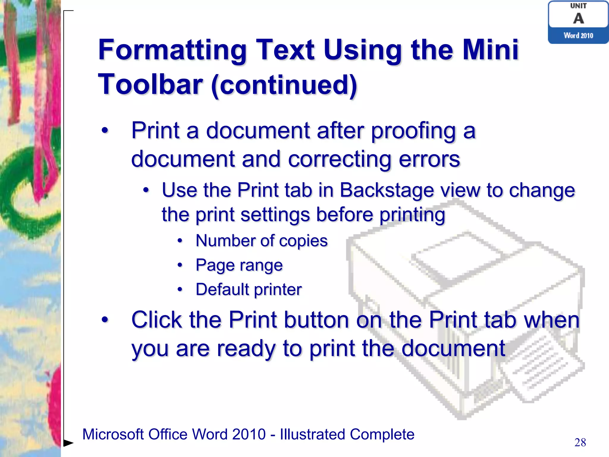 Formatting Text Using the Mini
  Toolbar (continued)
  • Print a document after proofing a
    document and correcting errors
        • Use the Print tab in Backstage view to change
          the print settings before printing
             • Number of copies
             • Page range
             • Default printer
  • Click the Print button on the Print tab when
    you are ready to print the document


Microsoft Office Word 2010 - Illustrated Complete     28
 
