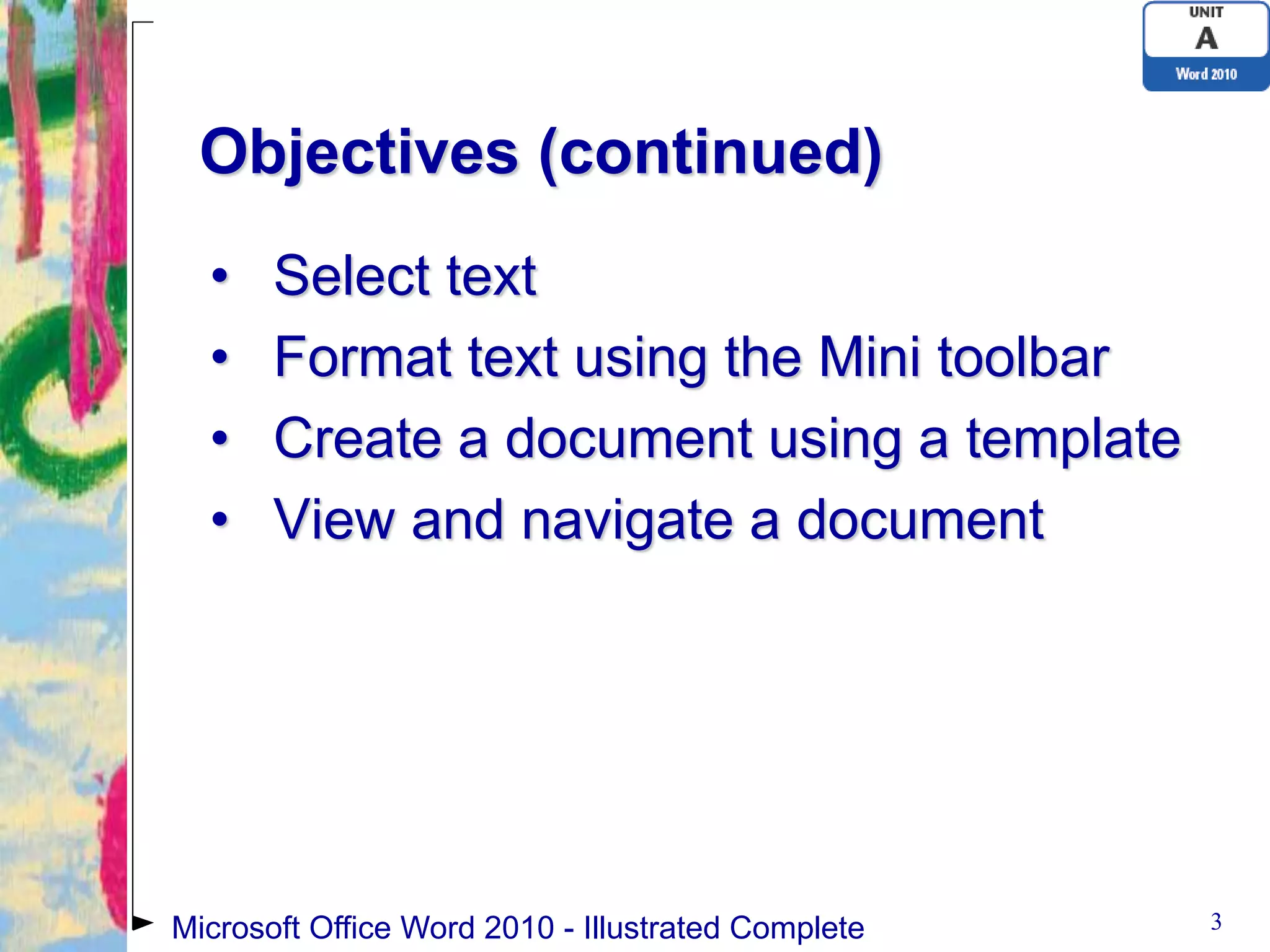 Objectives (continued)
  •    Select text
  •    Format text using the Mini toolbar
  •    Create a document using a template
  •    View and navigate a document




Microsoft Office Word 2010 - Illustrated Complete   3
 