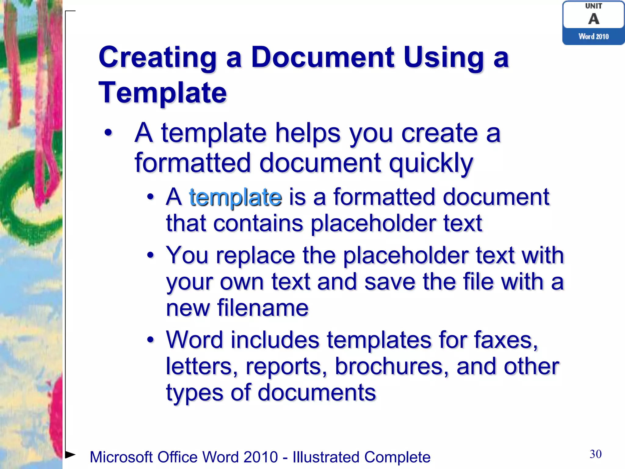 Creating a Document Using a
 Template
 • A template helps you create a
   formatted document quickly
        • A template is a formatted document
          that contains placeholder text
        • You replace the placeholder text with
          your own text and save the file with a
          new filename
        • Word includes templates for faxes,
          letters, reports, brochures, and other
          types of documents

Microsoft Office Word 2010 - Illustrated Complete   30
 
