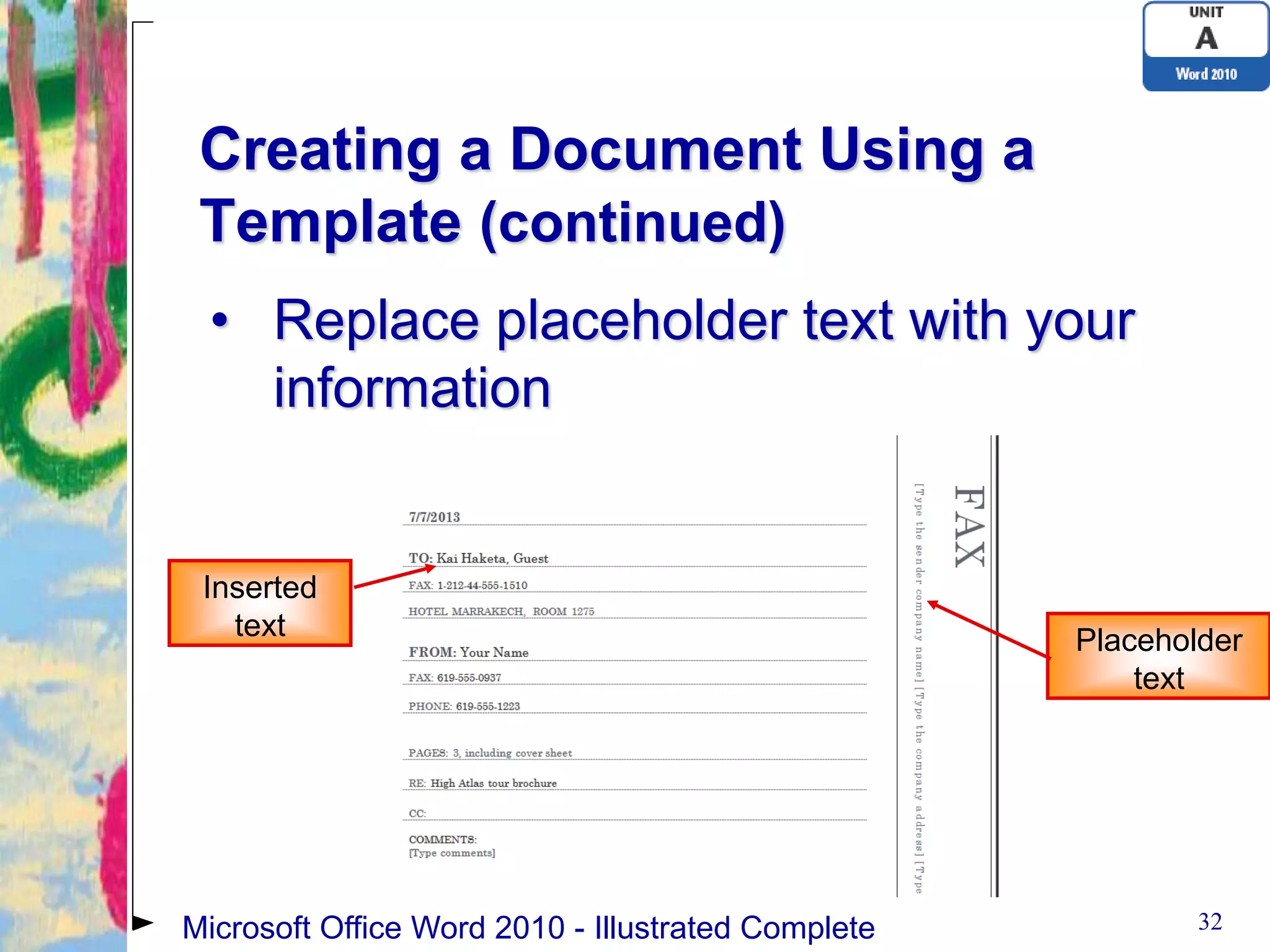 Creating a Document Using a
 Template (continued)
 • Replace placeholder text with your
   information


 Inserted
   text                                             Placeholder
                                                        text




Microsoft Office Word 2010 - Illustrated Complete           32
 