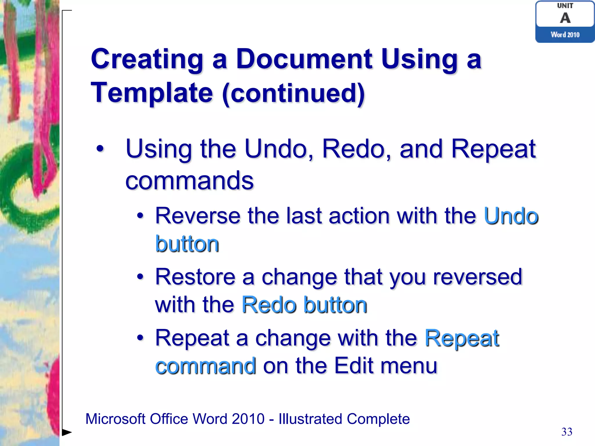 Creating a Document Using a
Template (continued)
 • Using the Undo, Redo, and Repeat
   commands
       • Reverse the last action with the Undo
         button
       • Restore a change that you reversed
         with the Redo button
       • Repeat a change with the Repeat
         command on the Edit menu

Microsoft Office Word 2010 - Illustrated Complete
                                                    33
 
