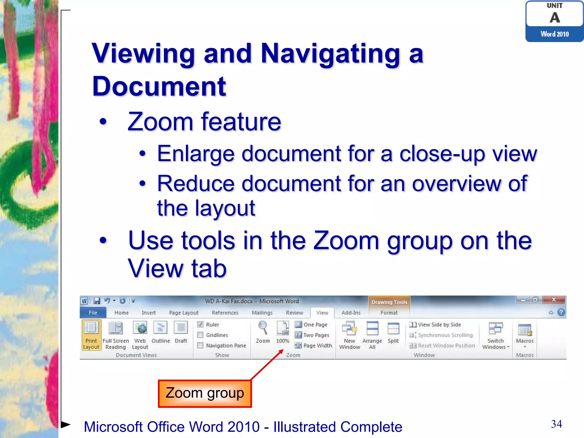 Viewing and Navigating a
 Document
  • Zoom feature
        • Enlarge document for a close-up view
        • Reduce document for an overview of
          the layout
  • Use tools in the Zoom group on the
    View tab



            Zoom group

Microsoft Office Word 2010 - Illustrated Complete   34
 