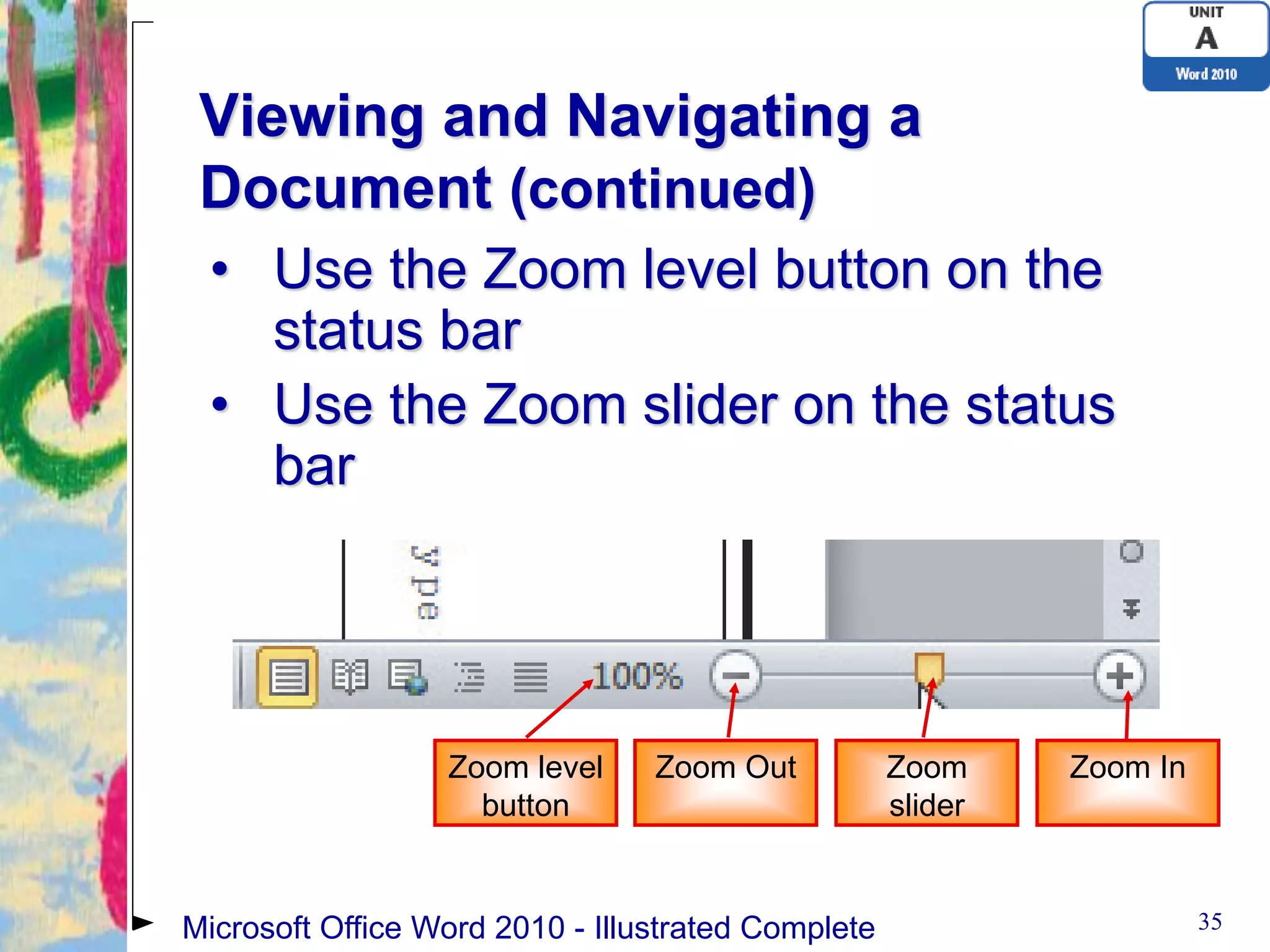 Viewing and Navigating a
 Document (continued)
 • Use the Zoom level button on the
   status bar
 • Use the Zoom slider on the status
   bar




                  Zoom level     Zoom Out           Zoom     Zoom In
                    button                          slider


Microsoft Office Word 2010 - Illustrated Complete                      35
 