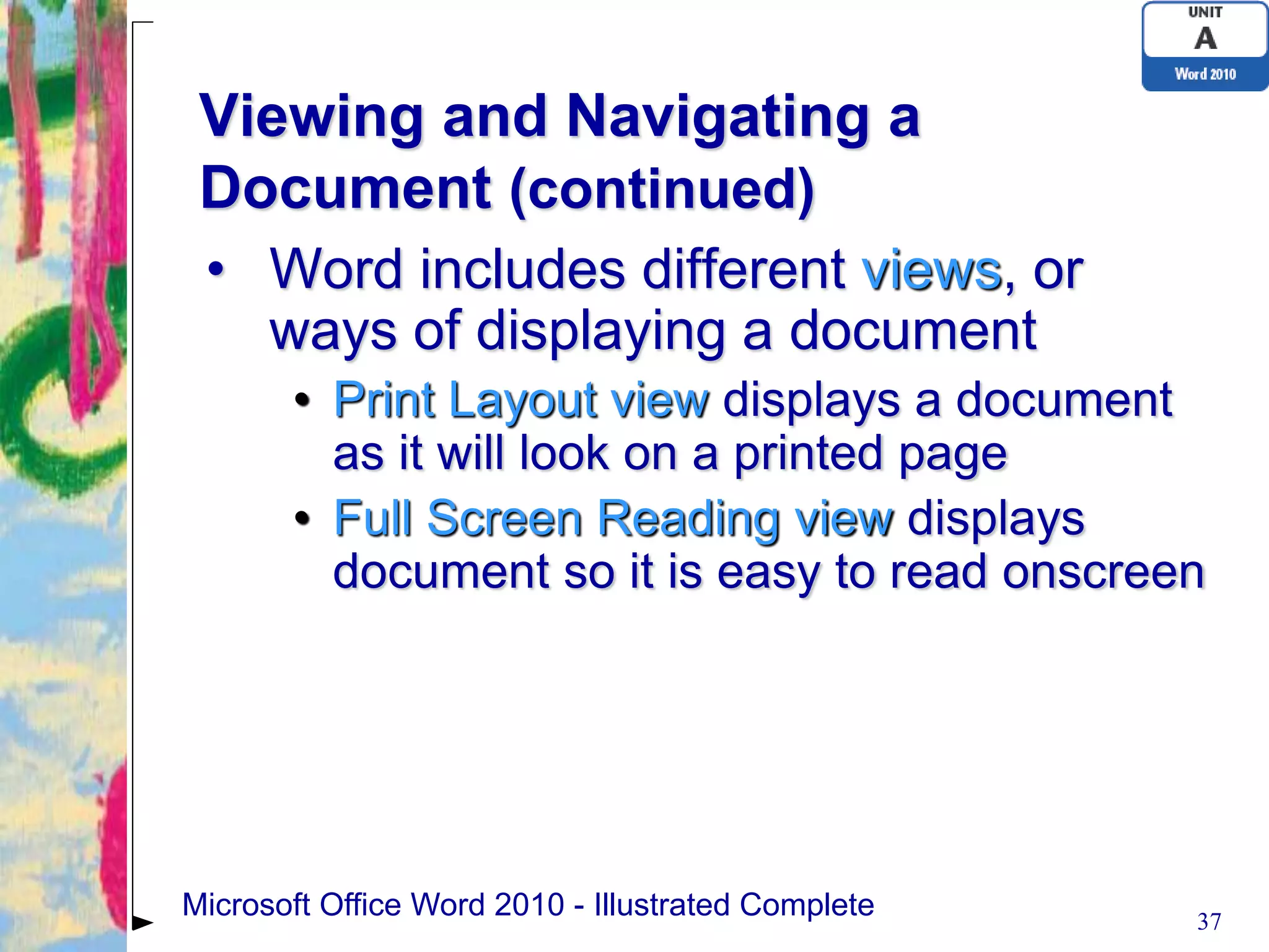 Viewing and Navigating a
 Document (continued)
 • Word includes different views, or
   ways of displaying a document
       • Print Layout view displays a document
         as it will look on a printed page
       • Full Screen Reading view displays
         document so it is easy to read onscreen




Microsoft Office Word 2010 - Illustrated Complete   37
 