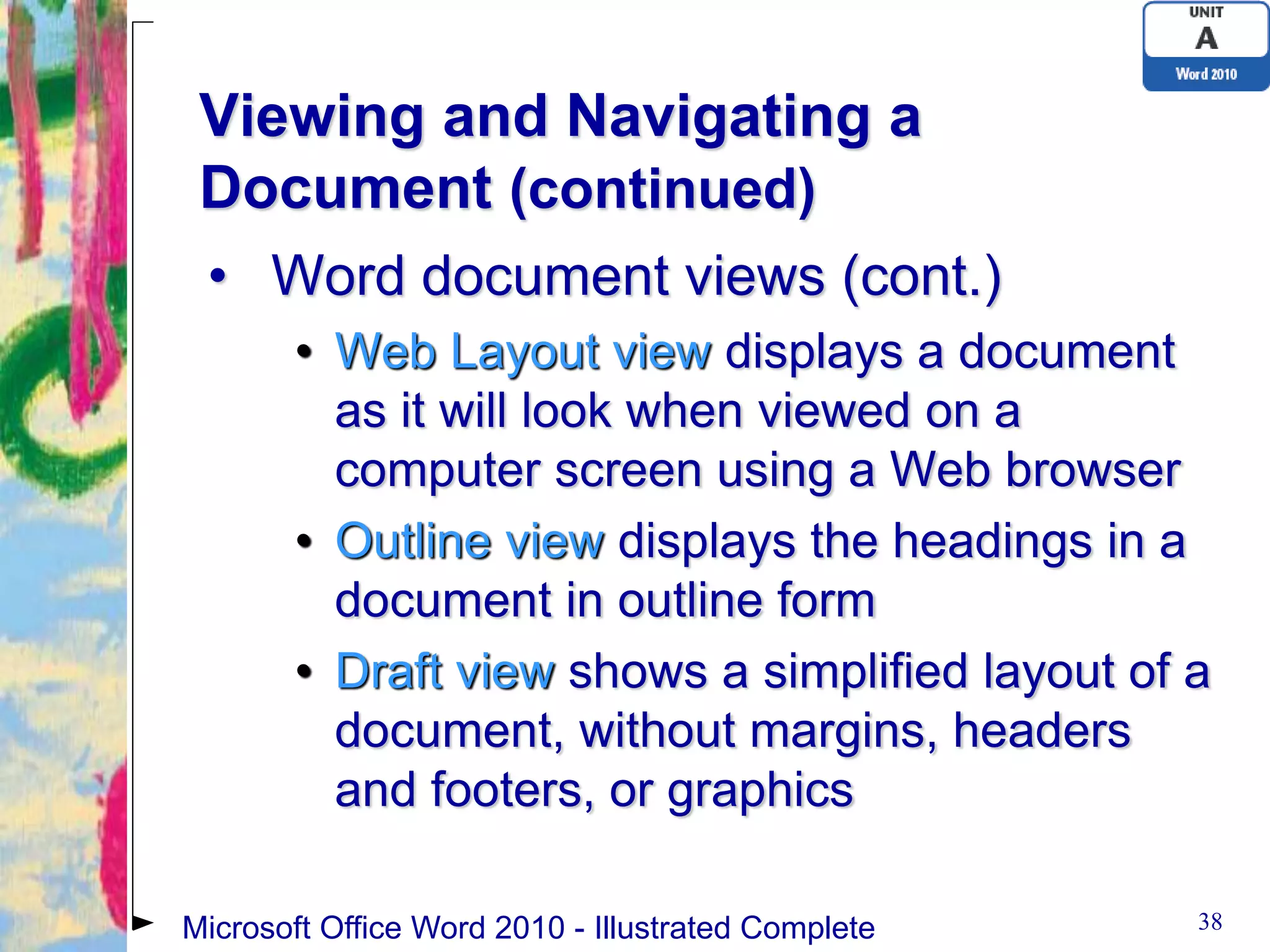 Viewing and Navigating a
 Document (continued)
 • Word document views (cont.)
       • Web Layout view displays a document
         as it will look when viewed on a
         computer screen using a Web browser
       • Outline view displays the headings in a
         document in outline form
       • Draft view shows a simplified layout of a
         document, without margins, headers
         and footers, or graphics

Microsoft Office Word 2010 - Illustrated Complete   38
 