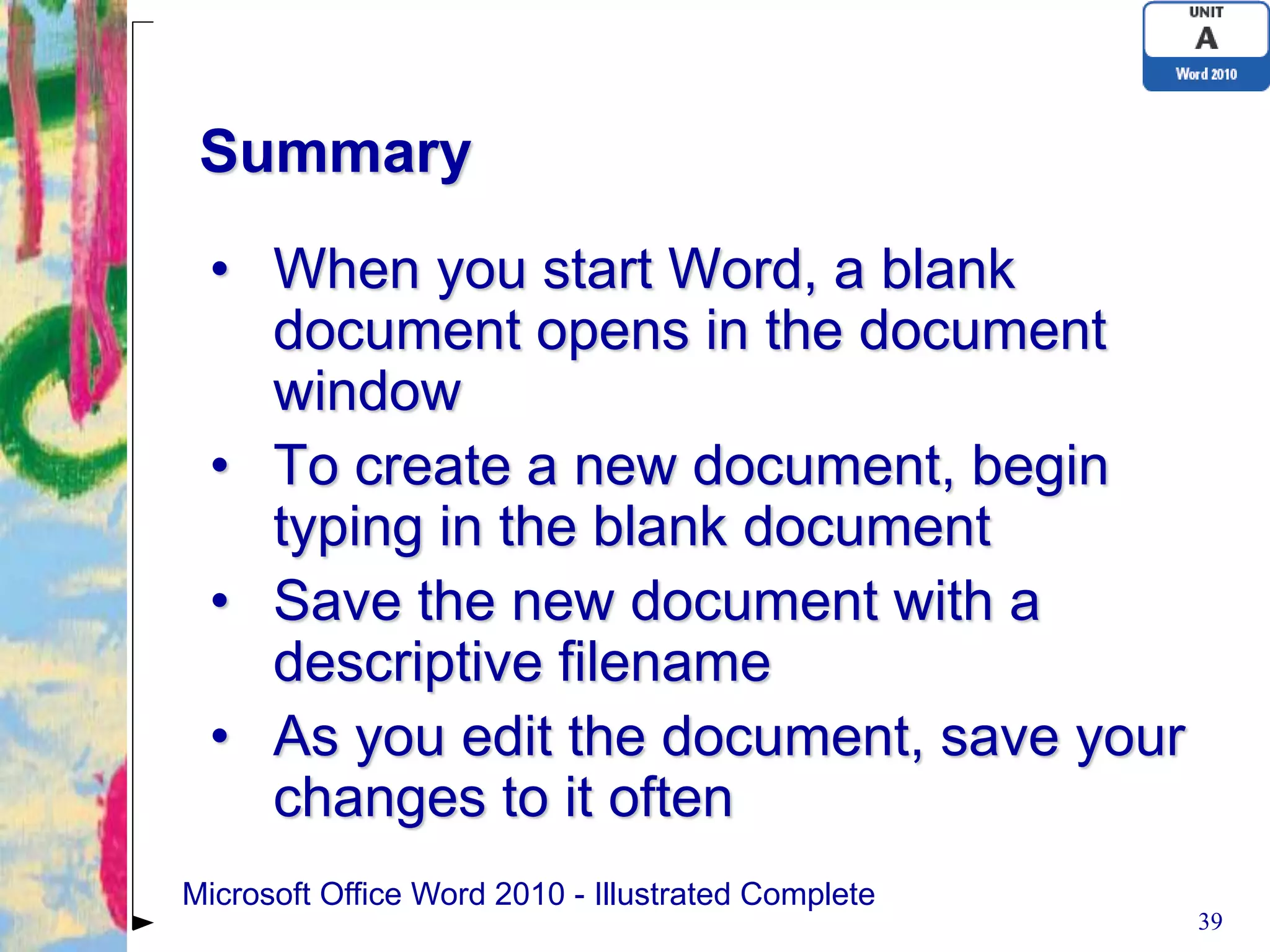 Summary
 • When you start Word, a blank
   document opens in the document
   window
 • To create a new document, begin
   typing in the blank document
 • Save the new document with a
   descriptive filename
 • As you edit the document, save your
   changes to it often
Microsoft Office Word 2010 - Illustrated Complete
                                                    39
 