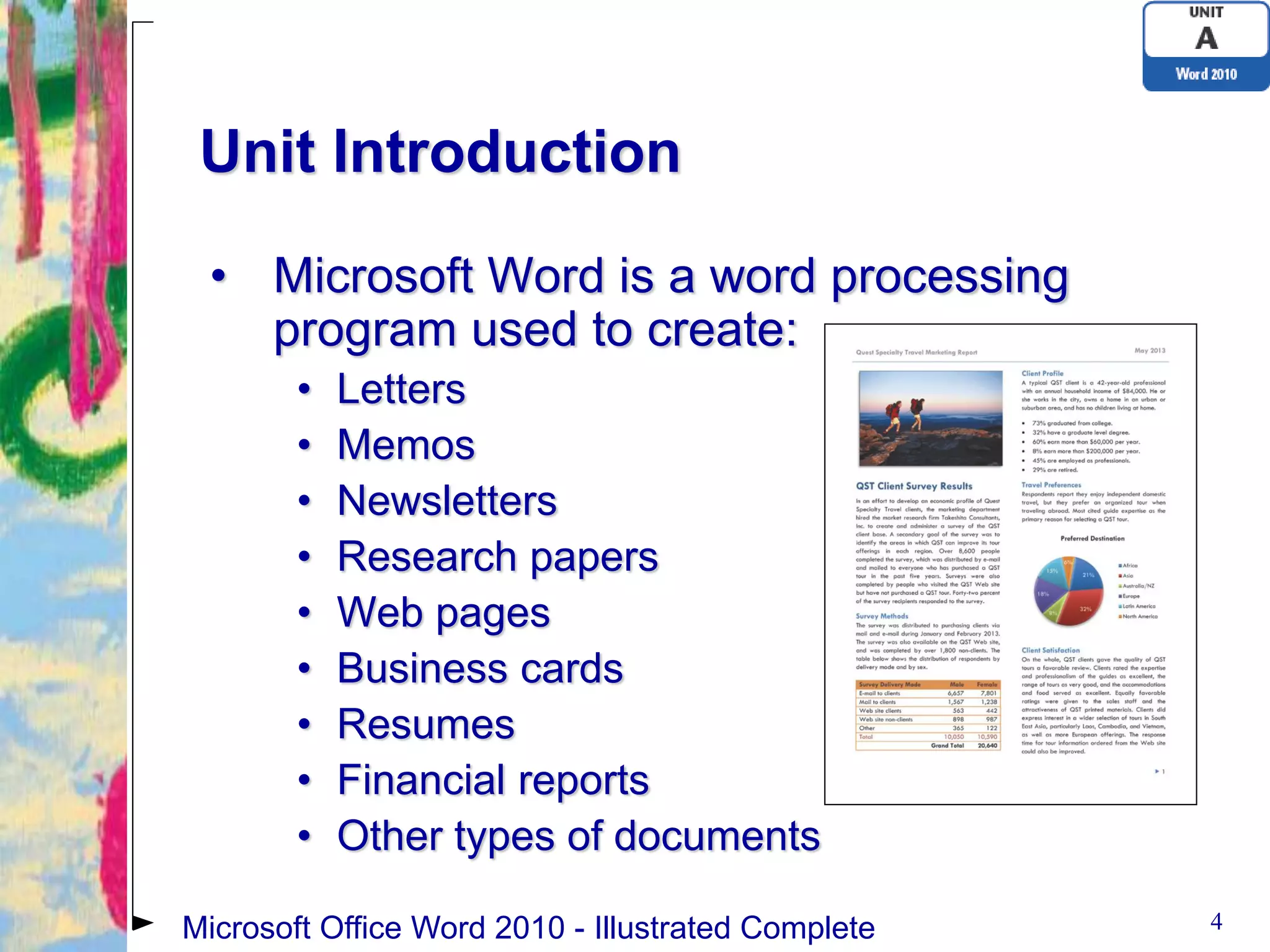 Unit Introduction

 • Microsoft Word is a word processing
   program used to create:
        •   Letters
        •   Memos
        •   Newsletters
        •   Research papers
        •   Web pages
        •   Business cards
        •   Resumes
        •   Financial reports
        •   Other types of documents

Microsoft Office Word 2010 - Illustrated Complete   4
 