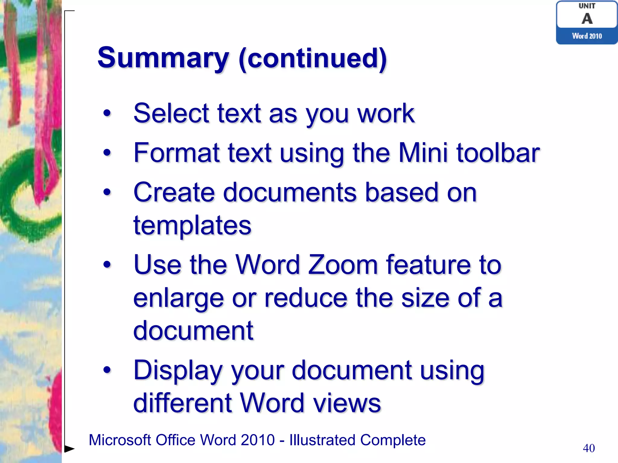 Summary (continued)
 • Select text as you work
 • Format text using the Mini toolbar
 • Create documents based on
   templates
 • Use the Word Zoom feature to
   enlarge or reduce the size of a
   document
 • Display your document using
   different Word views
Microsoft Office Word 2010 - Illustrated Complete   40
 