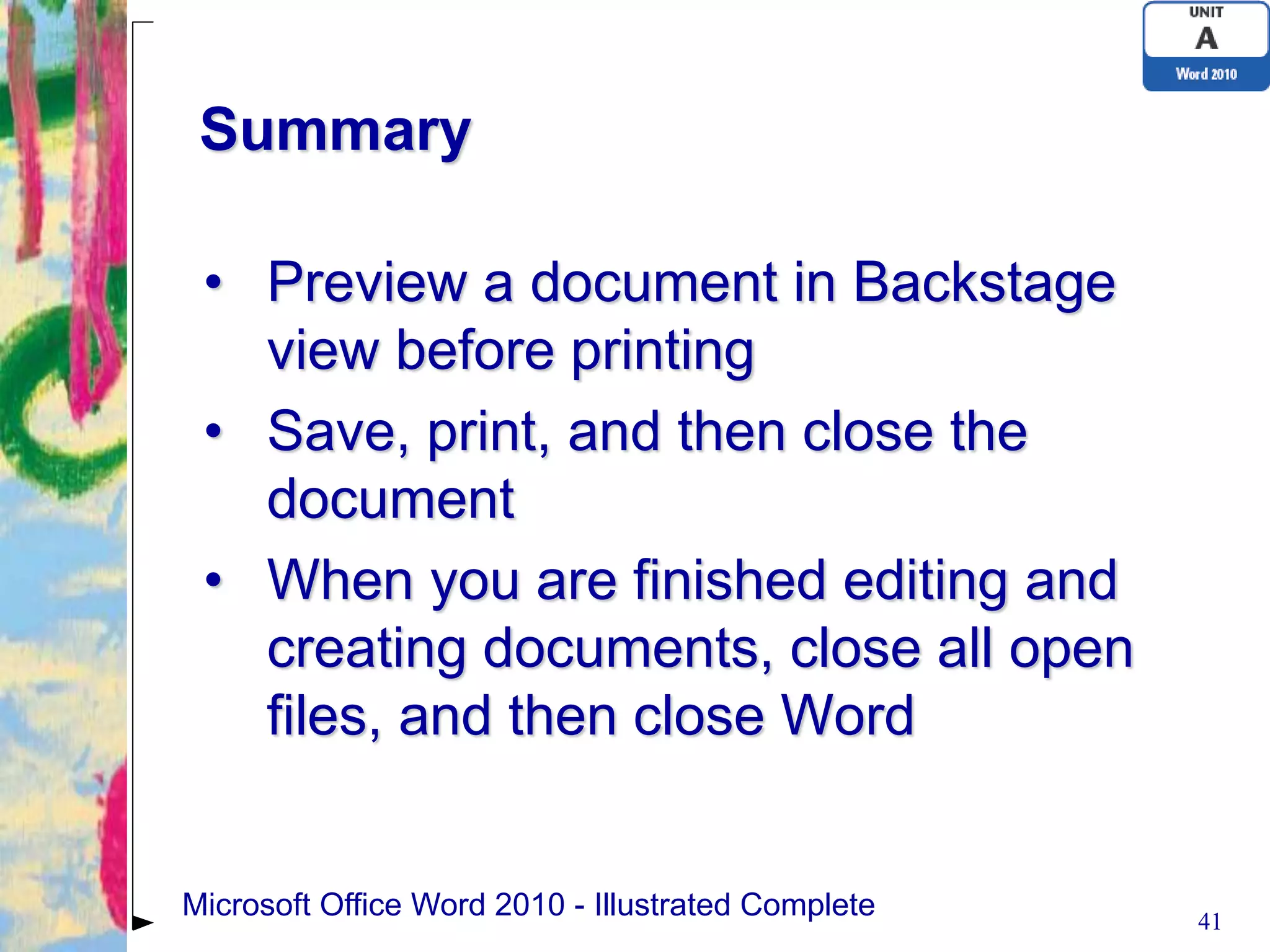 Summary

 • Preview a document in Backstage
   view before printing
 • Save, print, and then close the
   document
 • When you are finished editing and
   creating documents, close all open
   files, and then close Word


Microsoft Office Word 2010 - Illustrated Complete   41
 