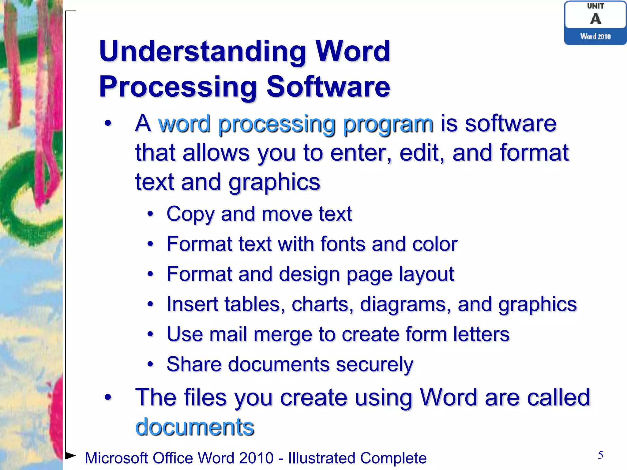 Understanding Word
 Processing Software
  • A word processing program is software
    that allows you to enter, edit, and format
    text and graphics
        •   Copy and move text
        •   Format text with fonts and color
        •   Format and design page layout
        •   Insert tables, charts, diagrams, and graphics
        •   Use mail merge to create form letters
        •   Share documents securely
  • The files you create using Word are called
    documents
Microsoft Office Word 2010 - Illustrated Complete           5
 