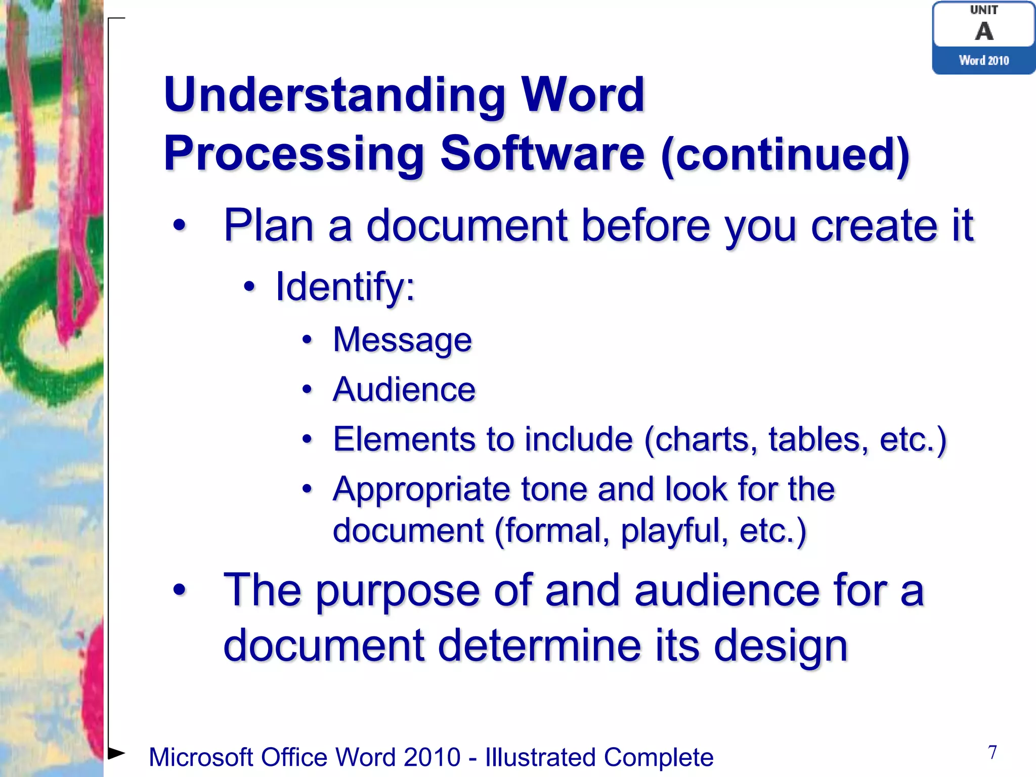 Understanding Word
 Processing Software (continued)
 • Plan a document before you create it
        • Identify:
             •   Message
             •   Audience
             •   Elements to include (charts, tables, etc.)
             •   Appropriate tone and look for the
                 document (formal, playful, etc.)
 • The purpose of and audience for a
   document determine its design

Microsoft Office Word 2010 - Illustrated Complete             7
 